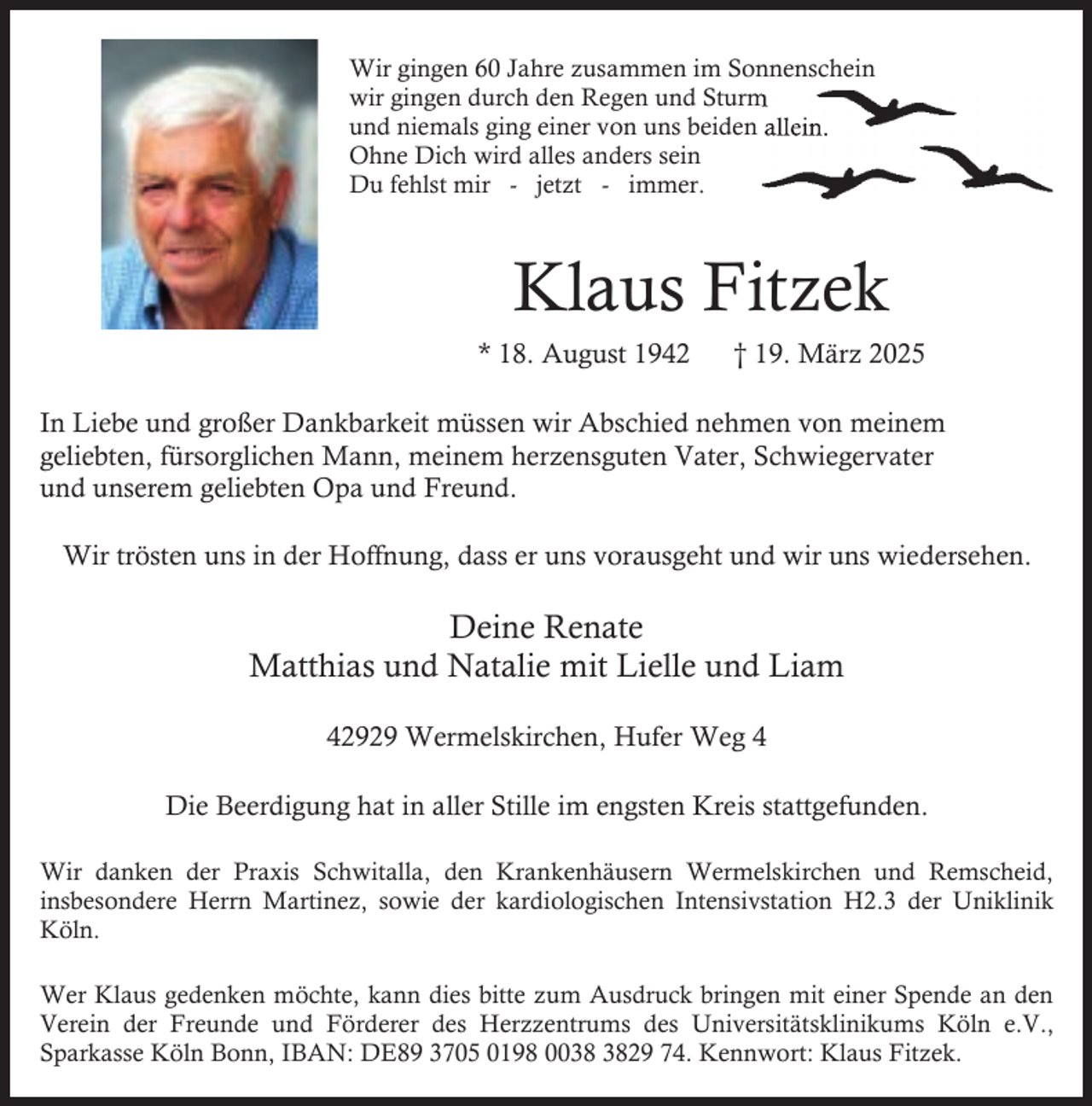 <p>Wir gingen 60 Jahre zusammen im Sonnenschein<br />gen und Sturm<br />wir gingen durch den Regen<br />on uns beiden allein.<br />und niemals ging einer von<br />Ohne Dich wird alles anders sein<br />Du fehlst mir - jetzt - immer.</p><p>Klaus Fitzek<br />* 18. August 1942</p><p>† 19. März 2025</p><p>In Liebe und großer Dankbarkeit müssen wir Abschied nehmen von meinem<br />geliebten, fürsorglichen Mann, meinem herzensguten Vater, Schwiegervater<br />und unserem geliebten Opa und Freund.<br />Wir trösten uns in der Hoffnung, dass er uns vorausgeht und wir uns wiedersehen.</p><p>Deine Renate<br />Matthias und Natalie mit Lielle und Liam<br />42929 Wermelskirchen, Hufer Weg 4<br />Die Beerdigung hat in aller Stille im engsten Kreis stattgefunden.<br />Wir danken der Praxis Schwitalla, den Krankenhäusern Wermelskirchen und Remscheid,<br />insbesondere Herrn Martinez, sowie der kardiologischen Intensivstation H2.3 der Uniklinik<br />Köln.<br />Wer Klaus gedenken möchte, kann dies bitte zum Ausdruck bringen mit einer Spende an den<br />Verein der Freunde und Förderer des Herzzentrums des Universitätsklinikums Köln e.V.,<br />Sparkasse Köln Bonn, IBAN: DE89 3705 0198 0029 74. Kennwort: Klaus Fitzek.</p>