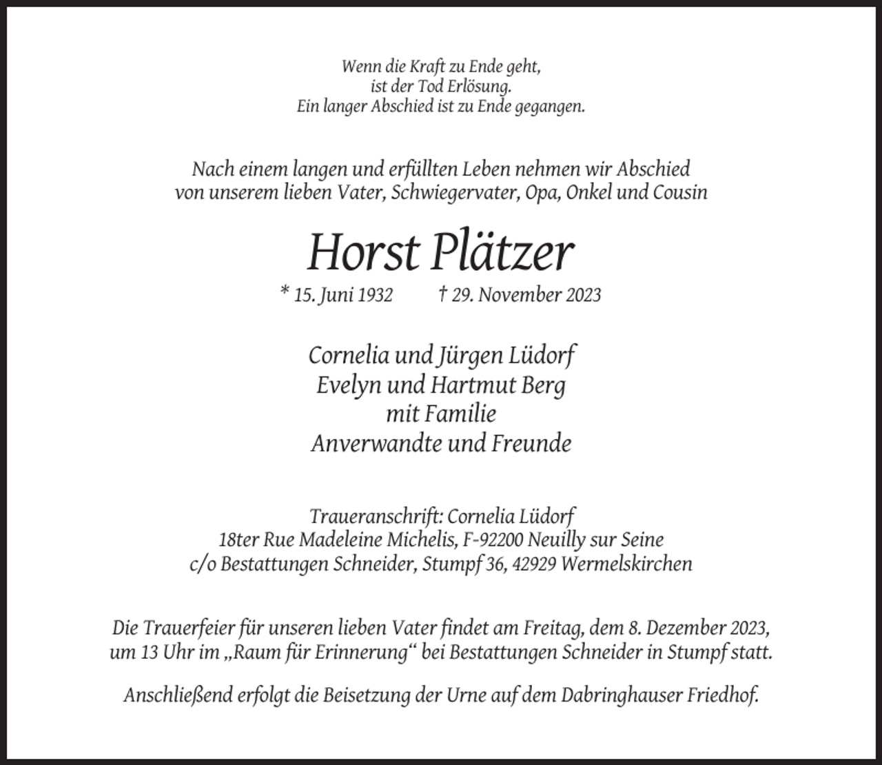 <p>Wenn die Kraft zu Ende geht,<br />ist der Tod Erlösung.<br />Ein langer Abschied ist zu Ende gegangen.</p><p>Nach einem langen und erfüllten Leben nehmen wir Abschied<br />von unserem lieben Vater, Schwiegervater, Opa, Onkel und Cousin</p><p>Horst Plätzer<br />* 15. Juni 1932</p><p>† 29. November 2023</p><p>Cornelia und Jürgen Lüdorf<br />Evelyn und Hartmut Berg<br />mit Familie<br />Anverwandte und Freunde</p><p>Traueranschrift: Cornelia Lüdorf<br />18ter Rue Madeleine Michelis, F-92200 Neuilly sur Seine<br />c/o Bestattungen Schneider, Stumpf 36, 42929 Wermelskirchen</p><p>Die Trauerfeier für unseren lieben Vater findet am Freitag, dem 8. Dezember 2023,<br />um 13 Uhr im „Raum für Erinnerung“ bei Bestattungen Schneider in Stumpf statt.<br />Anschließend erfolgt die Beisetzung der Urne auf dem Dabringhauser Friedhof.</p>