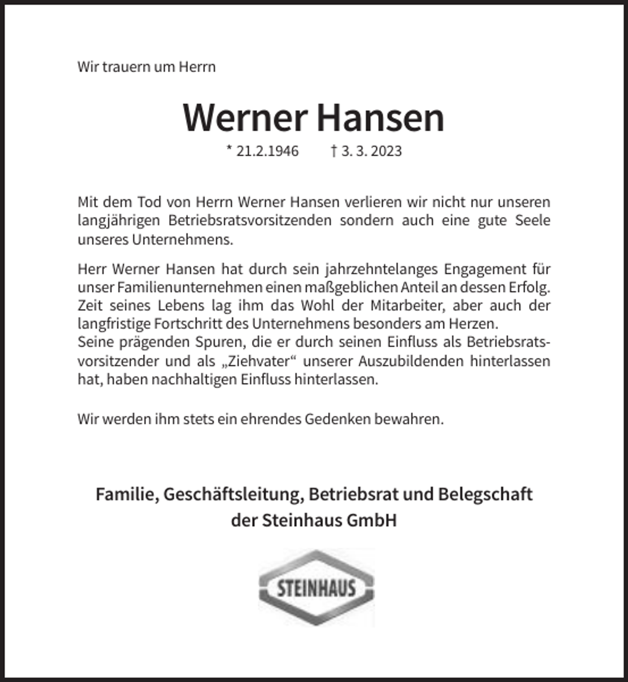<p>Wir trauern um Herrn</p><p>Werner Hansen<br />* 21.2.1946</p><p>† 3. 3. 2023</p><p>Mit dem Tod von Herrn Werner Hansen verlieren wir nicht nur unseren<br />langjährigen Betriebsratsvorsitzenden sondern auch eine gute Seele<br />unseres Unternehmens.<br />Herr Werner Hansen hat durch sein jahrzehntelanges Engagement für<br />unser Familienunternehmen einen maßgeblichen Anteil an dessen Erfolg.<br />Zeit seines Lebens lag ihm das Wohl der Mitarbeiter, aber auch der<br />langfristige Fortschritt des Unternehmens besonders am Herzen.<br />Seine prägenden Spuren, die er durch seinen Einfluss als Betriebsratsvorsitzender und als „Ziehvater“ unserer Auszubildenden hinterlassen<br />hat, haben nachhaltigen Einfluss hinterlassen.<br />Wir werden ihm stets ein ehrendes Gedenken bewahren.</p><p>Familie, Geschäftsleitung, Betriebsrat und Belegschaft<br />der Steinhaus GmbH</p>