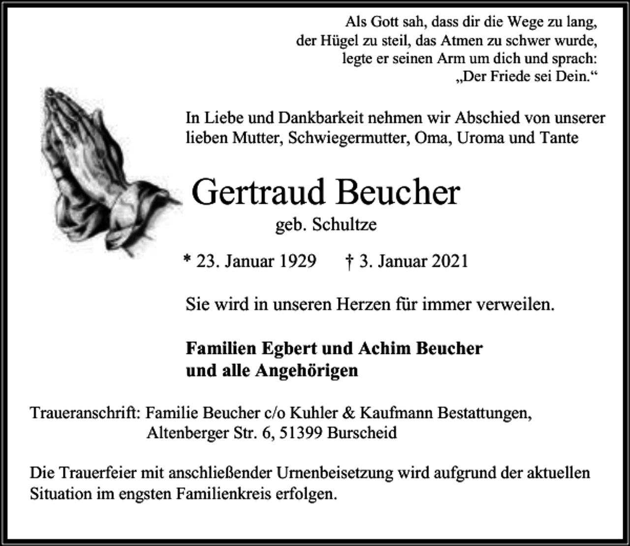 <p>Als Gott sah, dass dir die Wege zu lang,<br />der Hügel zu steil, das Atmen zu schwer wurde,<br />legte er seinen Arm um dich und sprach:<br />„Der Friede sei Dein.“</p><p>In Liebe und Dankbarkeit nehmen wir Abschied von unserer<br />lieben Mutter, Schwiegermutter, Oma, Uroma und Tante</p><p>Gertraud Beucher<br />geb. Schultze</p><p>* 23. Januar 1929</p><p>† 3. Januar 2021</p><p>Sie wird in unseren Herzen für immer verweilen.<br />Familien Egbert und Achim Beucher<br />und alle Angehörigen<br />Traueranschrift: Familie Beucher c/o Kuhler &amp; Kaufmann Bestattungen,<br />Altenberger Str. 6, 51399 Burscheid<br />Die Trauerfeier mit anschließender Urnenbeisetzung wird aufgrund der aktuellen<br />Situation im engsten Familienkreis erfolgen.</p>