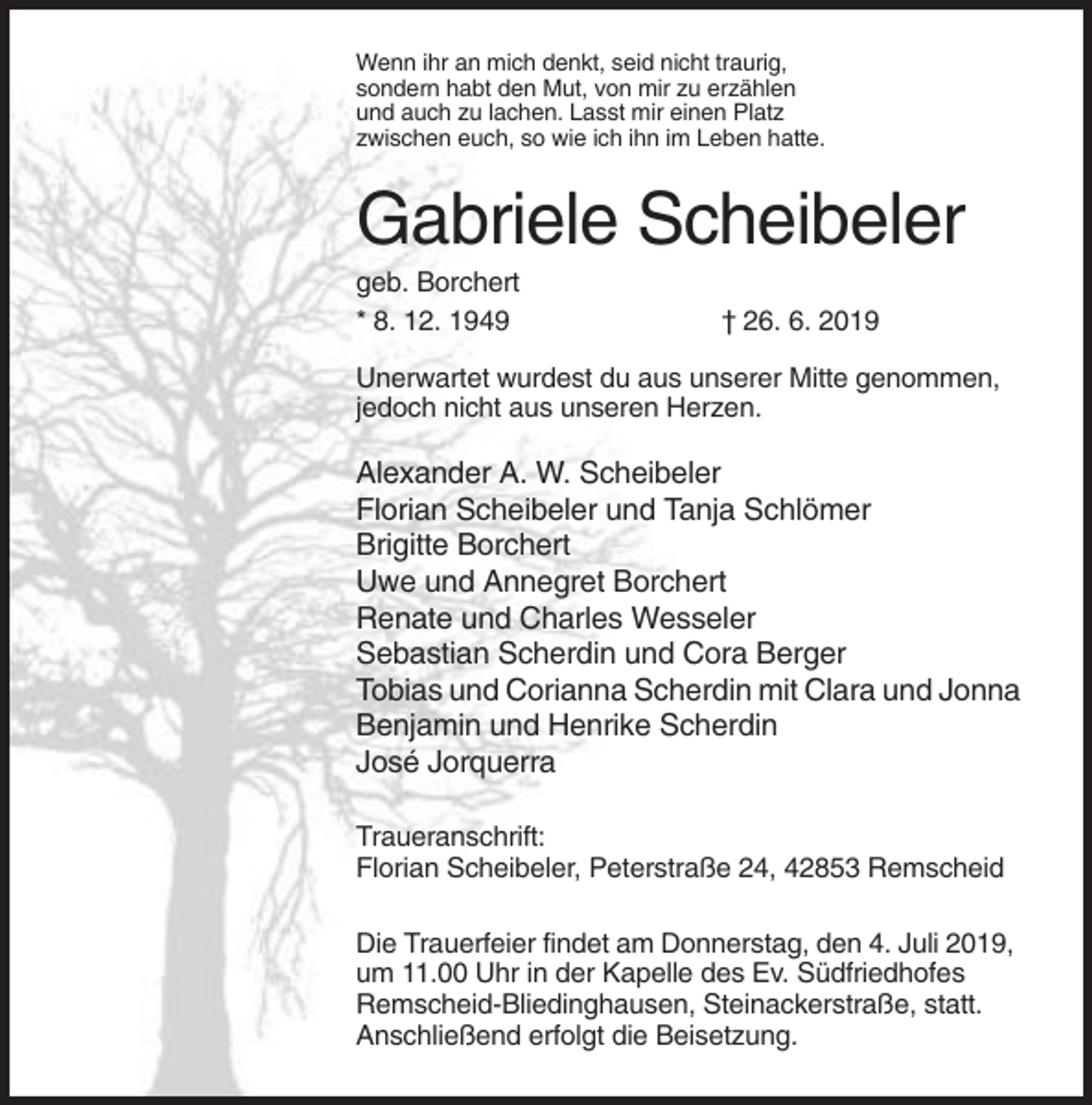 <p>Wenn ihr an mich denkt, seid nicht traurig,<br />sondern habt den Mut, von mir zu erzählen<br />und auch zu lachen. Lasst mir einen Platz<br />zwischen euch, so wie ich ihn im Leben hatte.</p><p>Gabriele Scheibeler<br />geb. Borchert<br />* 8. 12. 1949</p><p>† 26. 6. 2019</p><p>Unerwartet wurdest du aus unserer Mitte genommen,<br />jedoch nicht aus unseren Herzen.</p><p>Alexander A. W. Scheibeler<br />Florian Scheibeler und Tanja Schlömer<br />Brigitte Borchert<br />Uwe und Annegret Borchert<br />Renate und Charles Wesseler<br />Sebastian Scherdin und Cora Berger<br />Tobias und Corianna Scherdin mit Clara und Jonna<br />Benjamin und Henrike Scherdin<br />José Jorquerra<br />Traueranschrift:<br />Florian Scheibeler, Peterstraße 24, 42853 Remscheid<br />Die Trauerfeier findet am Donnerstag, den 4. Juli 2019,<br />um 11.00 Uhr in der Kapelle des Ev. Südfriedhofes<br />Remscheid-Bliedinghausen, Steinackerstraße, statt.<br />Anschließend erfolgt die Beisetzung.</p>