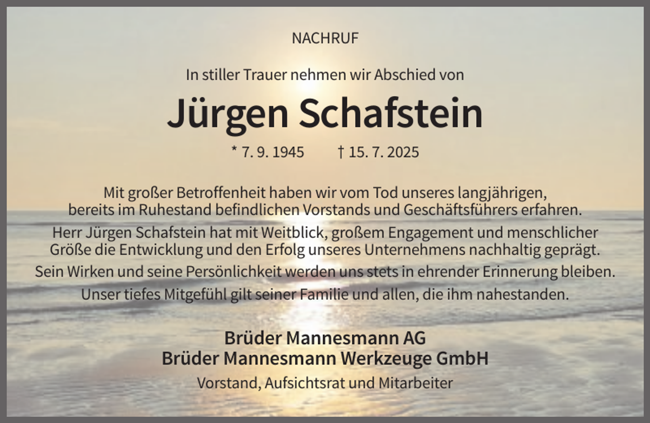 <p>NACHRUF<br />In stiller Trauer nehmen wir Abschied von</p><p>Jürgen Schafstein<br />* 7. 9. 1945</p><p>† 15. 7. 2025</p><p>Mit großer Betroffenheit haben wir vom Tod unseres langjährigen,<br />bereits im Ruhestand befindlichen Vorstands und Geschäftsführers erfahren.<br />Herr Jürgen Schafstein hat mit Weitblick, großem Engagement und menschlicher<br />Größe die Entwicklung und den Erfolg unseres Unternehmens nachhaltig geprägt.<br />Sein Wirken und seine Persönlichkeit werden uns stets in ehrender Erinnerung bleiben.<br />Unser tiefes Mitgefühl gilt seiner Familie und allen, die ihm nahestanden.</p><p>Brüder Mannesmann AG<br />Brüder Mannesmann Werkzeuge GmbH<br />Vorstand, Aufsichtsrat und Mitarbeiter</p>