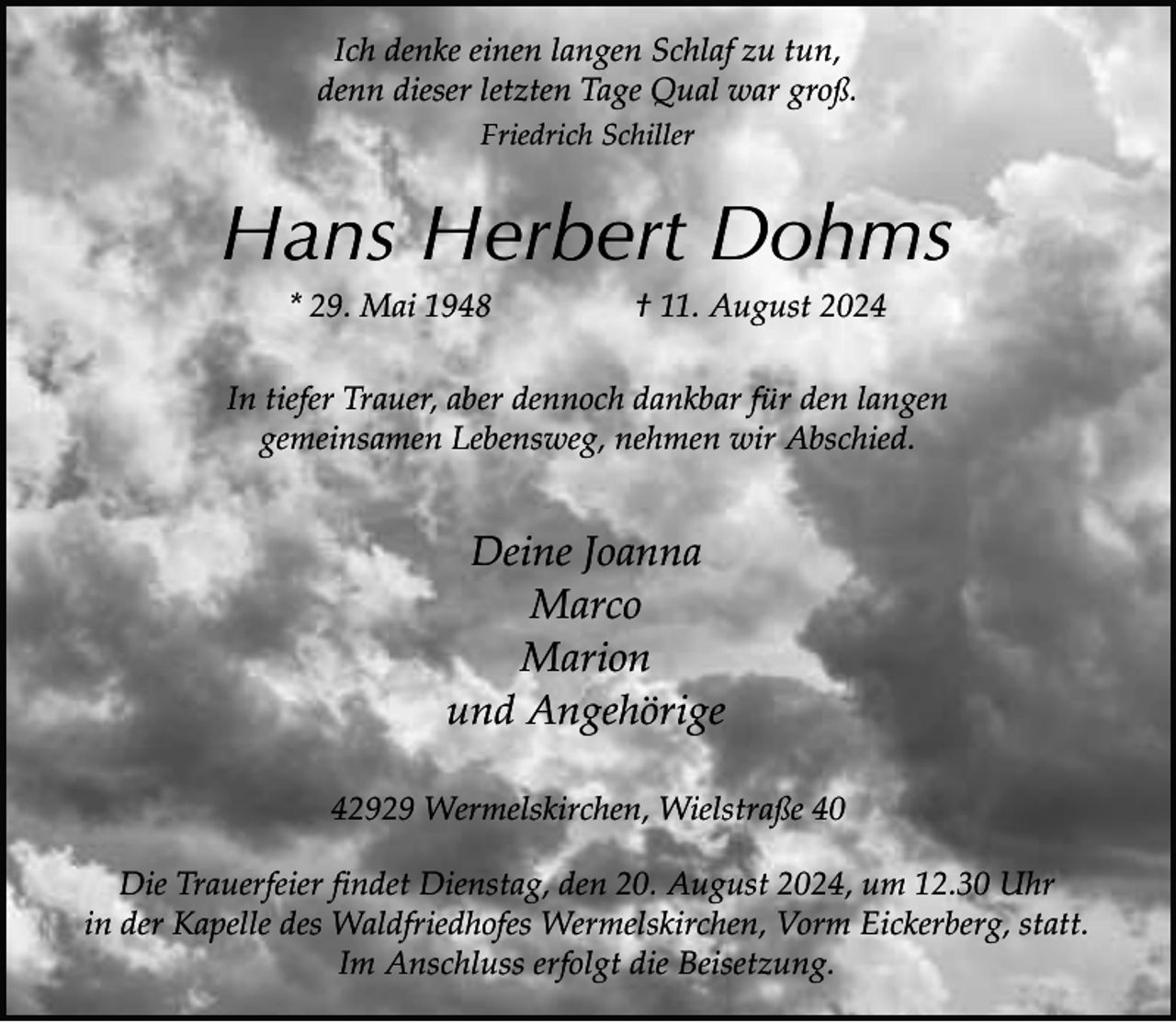 <p>Ich denke einen langen Schlaf zu tun,<br />denn dieser letzten Tage Qual war groß.<br />Friedrich Schiller</p><p>Hans Herbert Dohms<br />* 29. Mai 1948</p><p>† 11. August 2024</p><p>In tiefer Trauer, aber dennoch dankbar für den langen<br />gemeinsamen Lebensweg, nehmen wir Abschied.</p><p>Deine Joanna<br />Marco<br />Marion<br />und Angehörige<br />42929 Wermelskirchen, Wielstraße 40<br />Die Trauerfeier findet Dienstag, den 20. August 2024, um 12.30 Uhr<br />in der Kapelle des Waldfriedhofes Wermelskirchen, Vorm Eickerberg, statt.<br />Im Anschluss erfolgt die Beisetzung.</p>