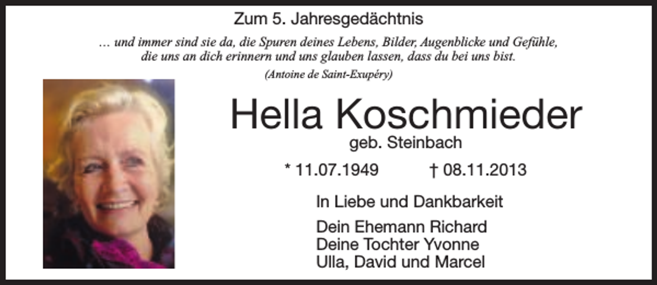 <p>Zum 5. Jahresgedächtnis<br />… und immer sind sie da, die Spuren deines Lebens, Bilder, Augenblicke und Gefühle,<br />die uns an dich erinnern und uns glauben lassen, dass du bei uns bist.<br />(Antoine de Saint-Exupéry)</p><p>Hella Koschmieder<br />geb. Steinbach</p><p>* 11.07.1949</p><p>† 08.11.2013</p><p>In Liebe und Dankbarkeit<br />Dein Ehemann Richard<br />Deine Tochter Yvonne<br />Ulla, David und Marcel</p>