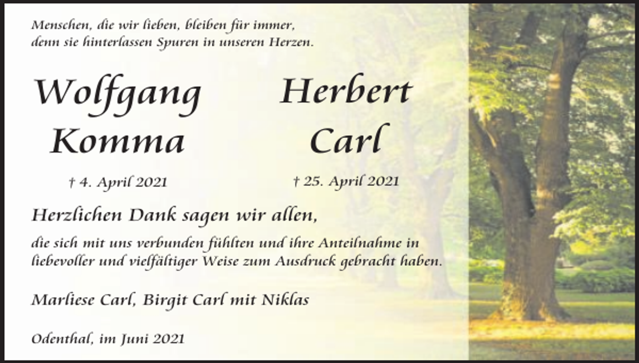 <p>Menschen, die wir lieben, bleiben für immer,<br />denn sie hinterlassen Spuren in unseren Herzen.</p><p>Wolfgang<br />Komma</p><p>Herbert<br />Carl</p><p>† 4. April 2021</p><p>† 25. April 2021</p><p>Herzlichen Dank sagen wir allen,<br />die sich mit uns verbunden fühlten und ihre Anteilnahme in<br />liebevoller und vielfältiger Weise zum Ausdruck gebracht haben.</p><p>Marliese Carl, Birgit Carl mit Niklas<br />Odenthal, im Juni 2021</p>