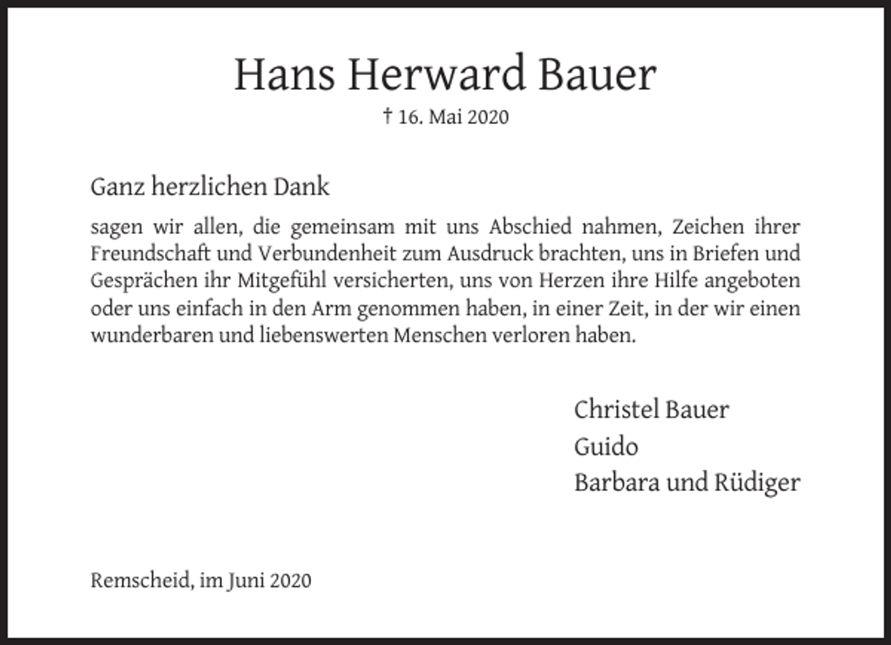 <p>Hans Herward Bauer<br />† 16. Mai 2020</p><p>Ganz herzlichen Dank<br />sagen wir allen, die gemeinsam mit uns Abschied nahmen, Zeichen ihrer<br />Freundschaft und Verbundenheit zum Ausdruck brachten, uns in Briefen und<br />Gesprächen ihr Mitgefühl versicherten, uns von Herzen ihre Hilfe angeboten<br />oder uns einfach in den Arm genommen haben, in einer Zeit, in der wir einen<br />wunderbaren und liebenswerten Menschen verloren haben.</p><p>Christel Bauer<br />Guido<br />Barbara und Rüdiger</p><p>Remscheid, im Juni 2020</p>