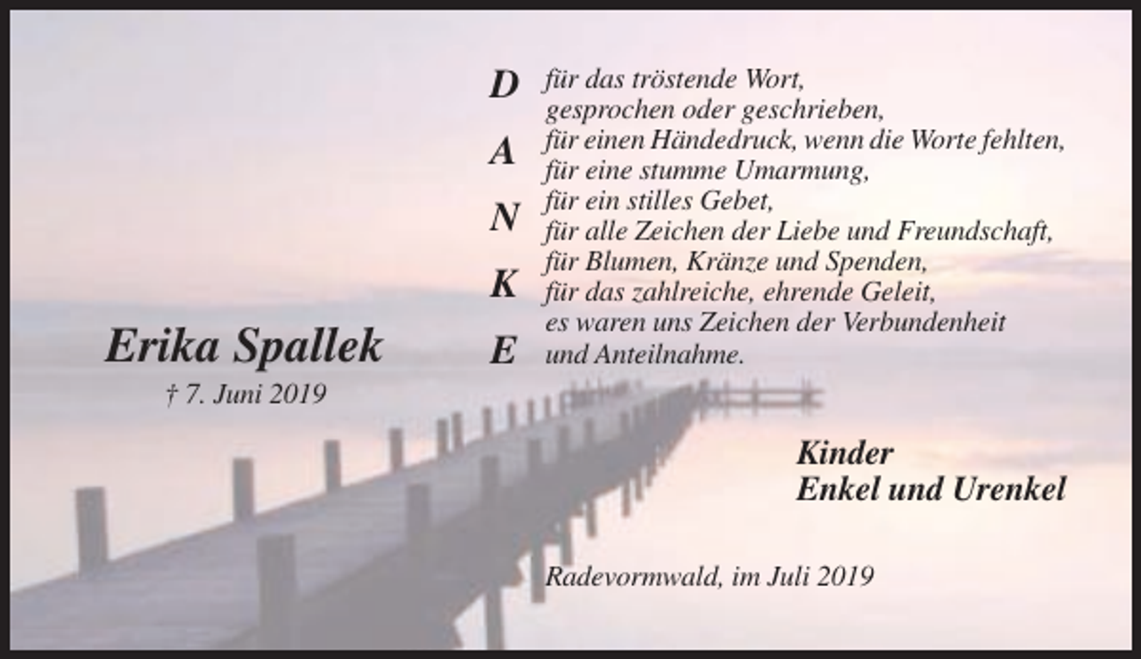 <p>D<br />A<br />N<br />K</p><p>Erika Spallek</p><p>E</p><p>für das tröstende Wort,<br />gesprochen oder geschrieben,<br />für einen Händedruck, wenn die Worte fehlten,<br />für eine stumme Umarmung,<br />für ein stilles Gebet,<br />für alle Zeichen der Liebe und Freundschaft,<br />für Blumen, Kränze und Spenden,<br />für das zahlreiche, ehrende Geleit,<br />es waren uns Zeichen der Verbundenheit<br />und Anteilnahme.</p><p>† 7. Juni 2019</p><p>Kinder<br />Enkel und Urenkel<br />Radevormwald, im Juli 2019</p>