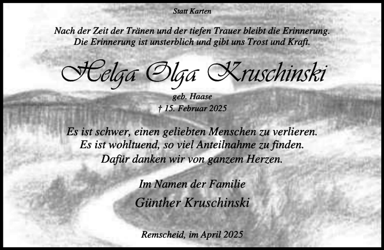 <p>Statt Karten</p><p>Nach der Zeit der Tränen und der tiefen Trauer bleibt die Erinnerung.<br />Die Erinnerung ist unsterblich und gibt uns Trost und Kraft.</p><p>Helga Olga Kruschinski<br />geb. Haase<br />† 15. Februar 2025</p><p>Es ist schwer, einen geliebten Menschen zu verlieren.<br />Es ist wohltuend, so viel Anteilnahme zu finden.<br />Dafür danken wir von ganzem Herzen.<br />Im Namen der Familie</p><p>Günther Kruschinski<br />Remscheid, im April 2025</p>
