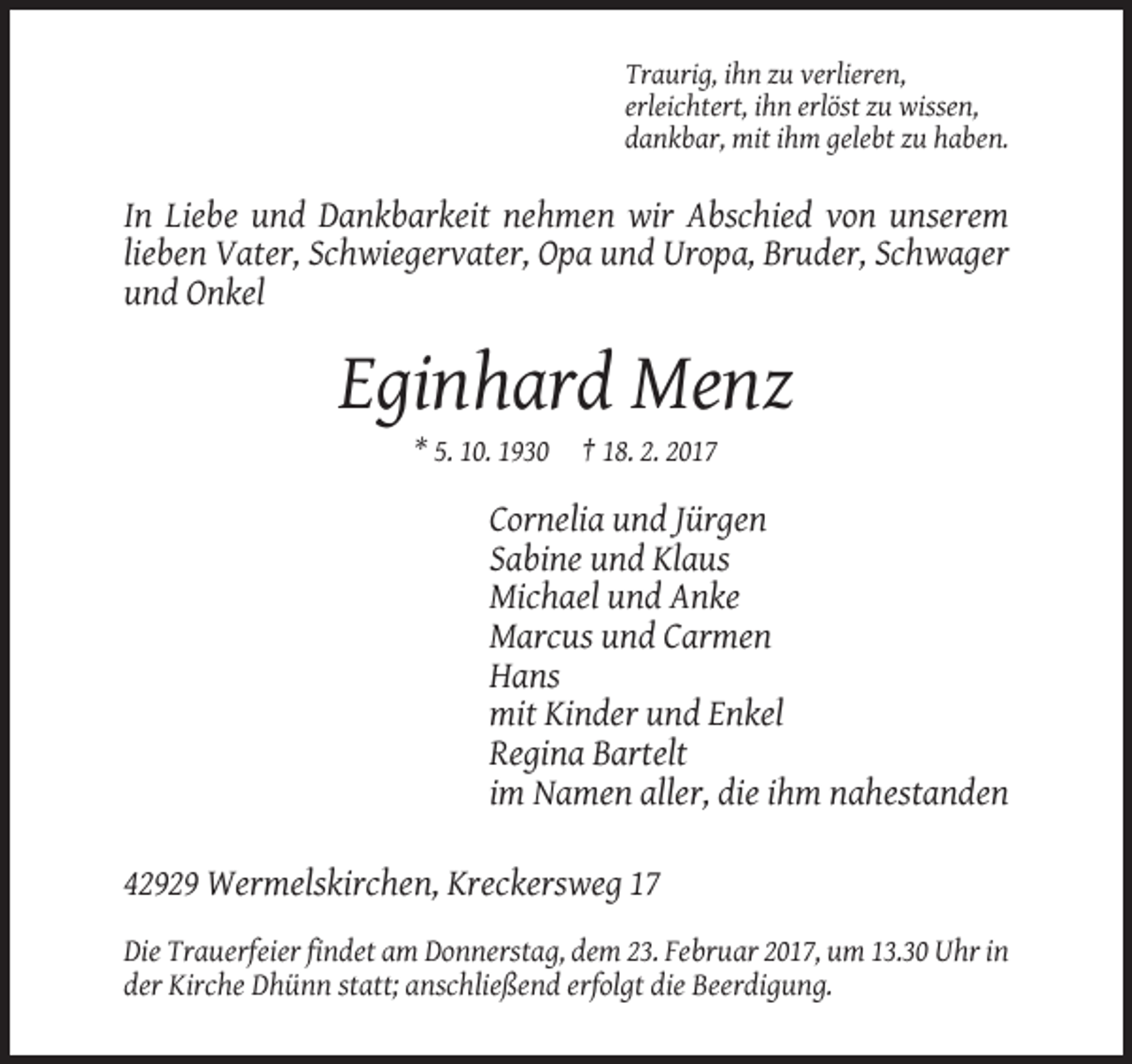 <p>Traurig, ihn zu verlieren,<br />erleichtert, ihn erlöst zu wissen,<br />dankbar, mit ihm gelebt zu haben.</p><p>In Liebe und Dankbarkeit nehmen wir Abschied von unserem<br />lieben Vater, Schwiegervater, Opa und Uropa, Bruder, Schwager<br />und Onkel</p><p>Eginhard Menz<br />* 5. 10. 1930</p><p>† 18. 2. 2017</p><p>Cornelia und Jürgen<br />Sabine und Klaus<br />Michael und Anke<br />Marcus und Carmen<br />Hans<br />mit Kinder und Enkel<br />Regina Bartelt<br />im Namen aller, die ihm nahestanden<br />42929 Wermelskirchen, Kreckersweg 17<br />Die Trauerfeier findet am Donnerstag, dem 23. Februar 2017, um 13.30 Uhr in<br />der Kirche Dhünn statt; anschließend erfolgt die Beerdigung.</p>