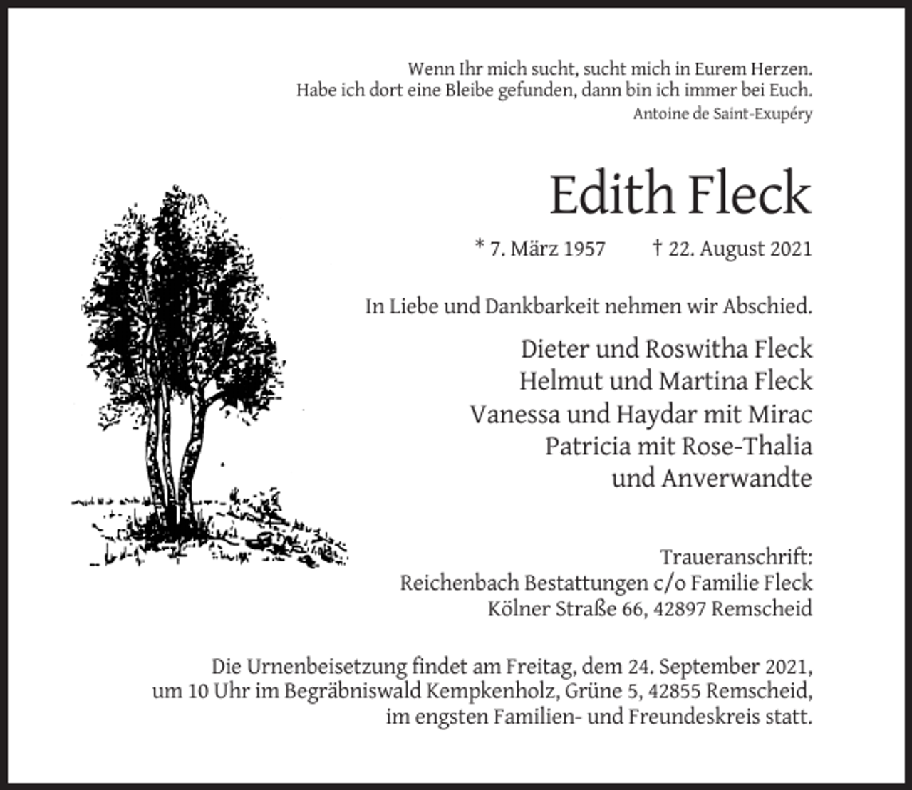 <p>Wenn Ihr mich sucht, sucht mich in Eurem Herzen.<br />Habe ich dort eine Bleibe gefunden, dann bin ich immer bei Euch.<br />Antoine de Saint-Exupéry</p><p>Edith Fleck<br />* 7. März 1957</p><p>† 22. August 2021</p><p>In Liebe und Dankbarkeit nehmen wir Abschied.</p><p>Dieter und Roswitha Fleck<br />Helmut und Martina Fleck<br />Vanessa und Haydar mit Mirac<br />Patricia mit Rose-Thalia<br />und Anverwandte<br />Traueranschrift:<br />Reichenbach Bestattungen c/o Familie Fleck<br />Kölner Straße 66, 42897 Remscheid<br />Die Urnenbeisetzung findet am Freitag, dem 24. September 2021,<br />um 10 Uhr im Begräbniswald Kempkenholz, Grüne 5, 42855 Remscheid,<br />im engsten Familien- und Freundeskreis statt.</p>