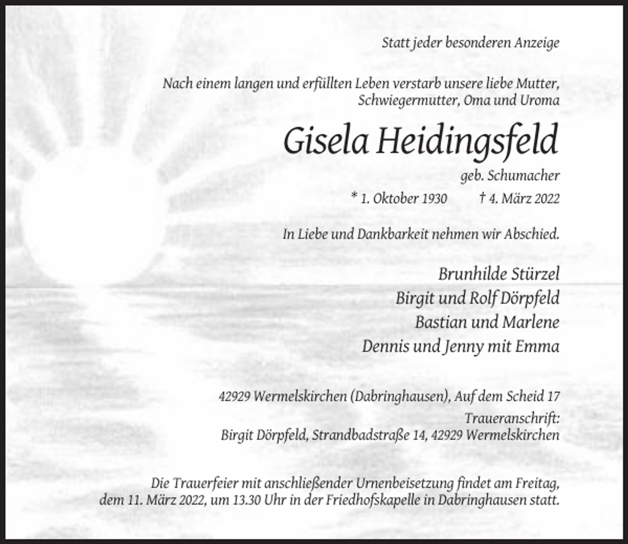 <p>Statt jeder besonderen Anzeige<br />Nach einem langen und erfüllten Leben verstarb unsere liebe Mutter,<br />Schwiegermutter, Oma und Uroma</p><p>Gisela Heidingsfeld<br />* 1. Oktober 1930</p><p>geb. Schumacher<br />† 4. März 2022</p><p>In Liebe und Dankbarkeit nehmen wir Abschied.</p><p>Brunhilde Stürzel<br />Birgit und Rolf Dörpfeld<br />Bastian und Marlene<br />Dennis und Jenny mit Emma<br />42929 Wermelskirchen (Dabringhausen), Auf dem Scheid 17<br />Traueranschrift:<br />Birgit Dörpfeld, Strandbadstraße 14, 42929 Wermelskirchen</p><p>Die Trauerfeier mit anschließender Urnenbeisetzung findet am Freitag,<br />dem 11. März 2022, um 13.30 Uhr in der Friedhofskapelle in Dabringhausen statt.</p>