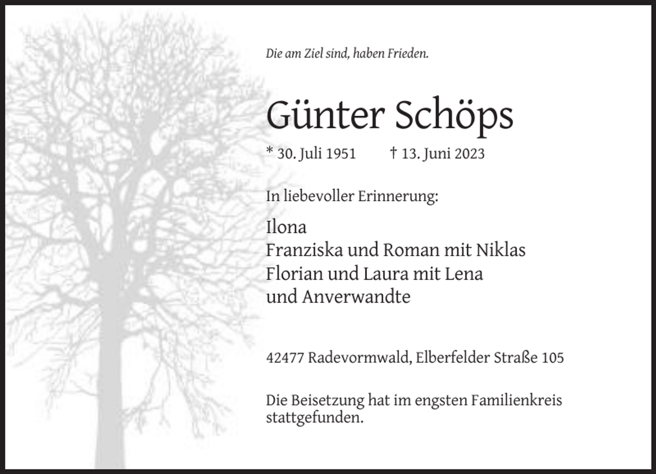 <p>Die am Ziel sind, haben Frieden.</p><p>Günter Schöps<br />* 30. Juli 1951</p><p>† 13. Juni 2023</p><p>In liebevoller Erinnerung:</p><p>Ilona<br />Franziska und Roman mit Niklas<br />Florian und Laura mit Lena<br />und Anverwandte</p><p>42477 Radevormwald, Elberfelder Straße 105<br />Die Beisetzung hat im engsten Familienkreis<br />stattgefunden.</p>