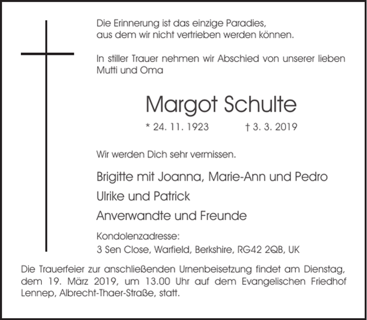 <p>Die Erinnerung ist das einzige Paradies,<br />aus dem wir nicht vertrieben werden können.<br />In stiller Trauer nehmen wir Abschied von unserer lieben<br />Mutti und Oma</p><p>Margot Schulte<br />* 24. 11. 1923</p><p>† 3. 3. 2019</p><p>Wir werden Dich sehr vermissen.</p><p>Brigitte mit Joanna, Marie-Ann und Pedro<br />Ulrike und Patrick<br />Anverwandte und Freunde<br />Kondolenzadresse:<br />3 Sen Close, Warfield, Berkshire, RG4QB, UK<br />Die Trauerfeier zur anschließenden Urnenbeisetzung findet am Dienstag,<br />dem 19. März 2019, um 13.00 Uhr auf dem Evangelischen Friedhof<br />Lennep, Albrecht-Thaer-Straße, statt.</p>