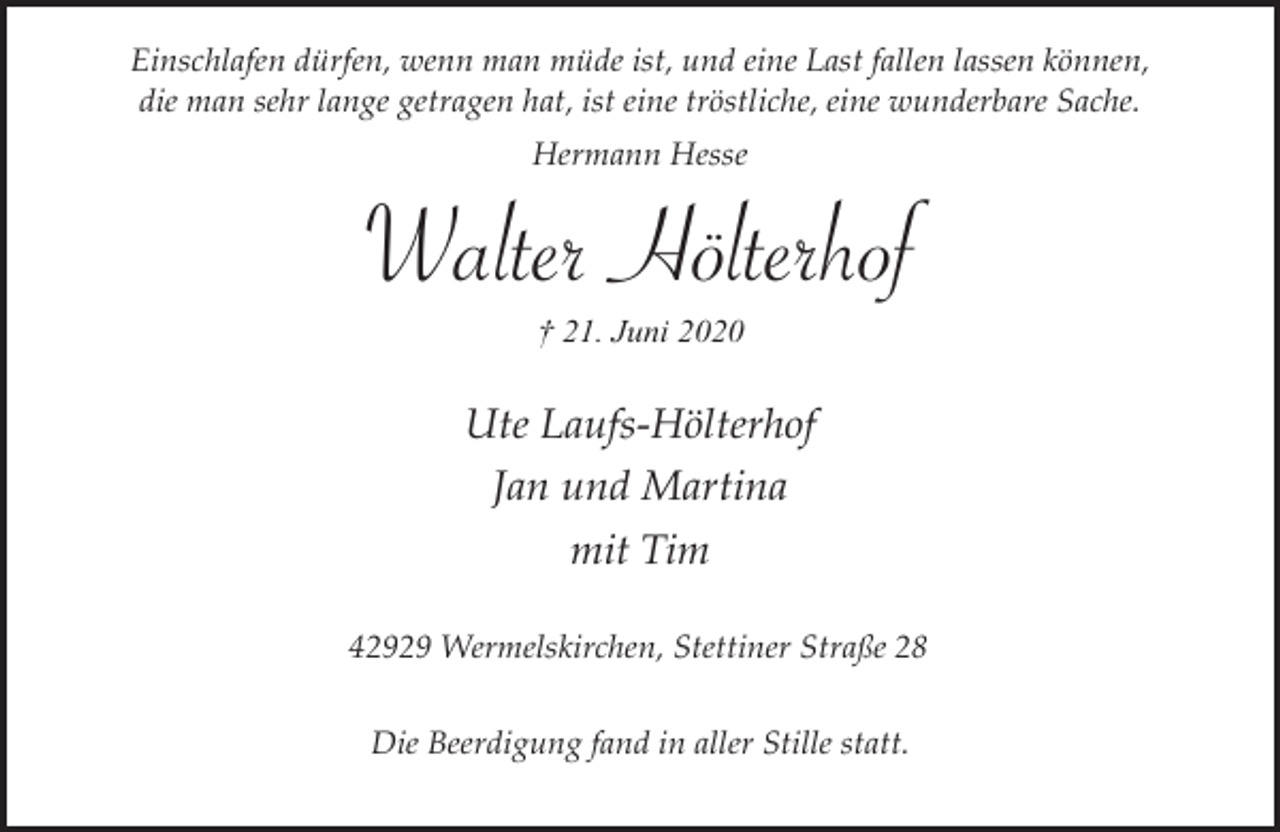 <p>Einschlafen dürfen, wenn man müde ist, und eine Last fallen lassen können,<br />die man sehr lange getragen hat, ist eine tröstliche, eine wunderbare Sache.<br />Hermann Hesse</p><p>Walter Hölterhof<br />† 21. Juni 2020</p><p>Ute Laufs-Hölterhof<br />Jan und Martina<br />mit Tim<br />42929 Wermelskirchen, Stettiner Straße 28<br />Die Beerdigung fand in aller Stille statt.</p>