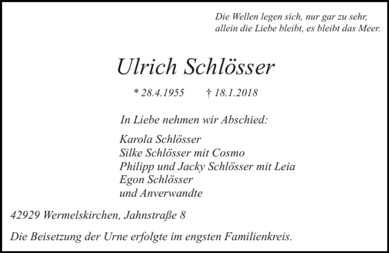 <p>Die Wellen legen sich, nur gar zu sehr,<br />allein die Liebe bleibt, es bleibt das Meer.</p><p>Ulrich Schlösser<br />* 28.4.1955</p><p>† 18.1.2018</p><p>In Liebe nehmen wir Abschied:<br />Karola Schlösser<br />Silke Schlösser mit Cosmo<br />Philipp und Jacky Schlösser mit Leia<br />Egon Schlösser<br />und Anverwandte<br />42929 Wermelskirchen, Jahnstraße 8<br />Die Beisetzung der Urne erfolgte im engsten Familienkreis.</p>
