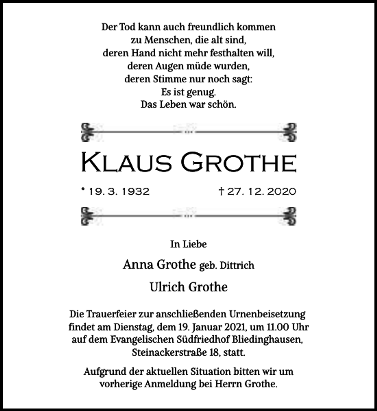 <p>Der Tod kann auch freundlich kommen<br />zu Menschen, die alt sind,<br />deren Hand nicht mehr festhalten will,<br />deren Augen müde wurden,<br />deren Stimme nur noch sagt:<br />Es ist genug.<br />Das Leben war schön.</p><p>Klaus Grothe<br />* 19. 3. 1932</p><p>† 27. 12. 2020</p><p>In Liebe</p><p>Anna Grothe geb. Dittrich<br />Ulrich Grothe<br />Die Trauerfeier zur anschließenden Urnenbeisetzung<br />findet am Dienstag, dem 19. Januar 2021, um 11.00 Uhr<br />auf dem Evangelischen Südfriedhof Bliedinghausen,<br />Steinackerstraße 18, statt.<br />Aufgrund der aktuellen Situation bitten wir um<br />vorherige Anmeldung bei Herrn Grothe.</p>