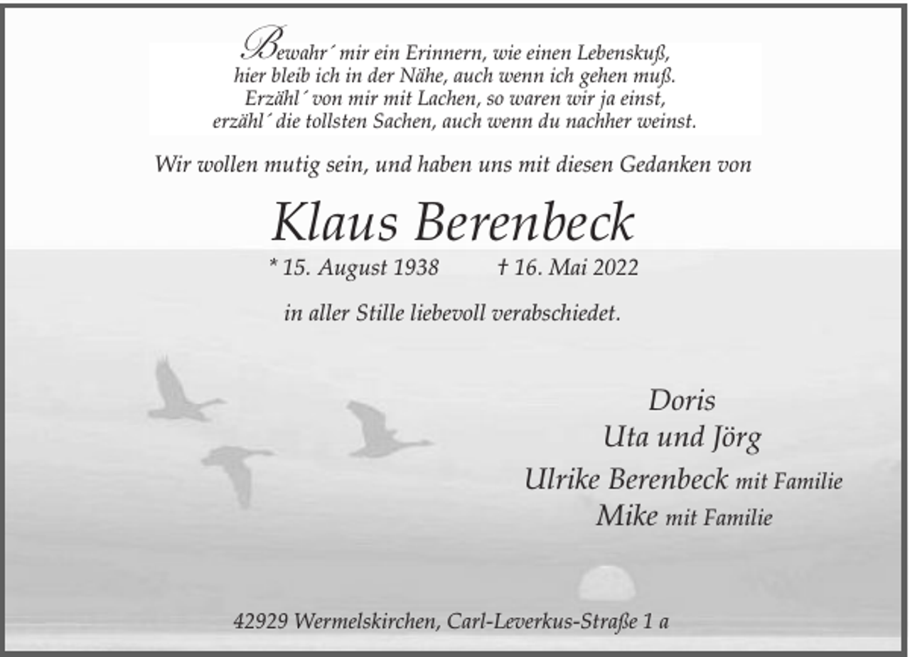 <p>B</p><p>ewahr´ mir ein Erinnern, wie einen Lebenskuß,<br />hier bleib ich in der Nähe, auch wenn ich gehen muß.<br />Erzähl´ von mir mit Lachen, so waren wir ja einst,<br />erzähl´ die tollsten Sachen, auch wenn du nachher weinst.</p><p>Wir wollen mutig sein, und haben uns mit diesen Gedanken von</p><p>Klaus Berenbeck</p><p>* 15. August 1938</p><p>† 16. Mai 2022</p><p>in aller Stille liebevoll verabschiedet.</p><p>Doris<br />Uta und Jörg<br />Ulrike Berenbeck mit Familie<br />Mike mit Familie<br />42929 Wermelskirchen, Carl-Leverkus-Straße 1 a</p>