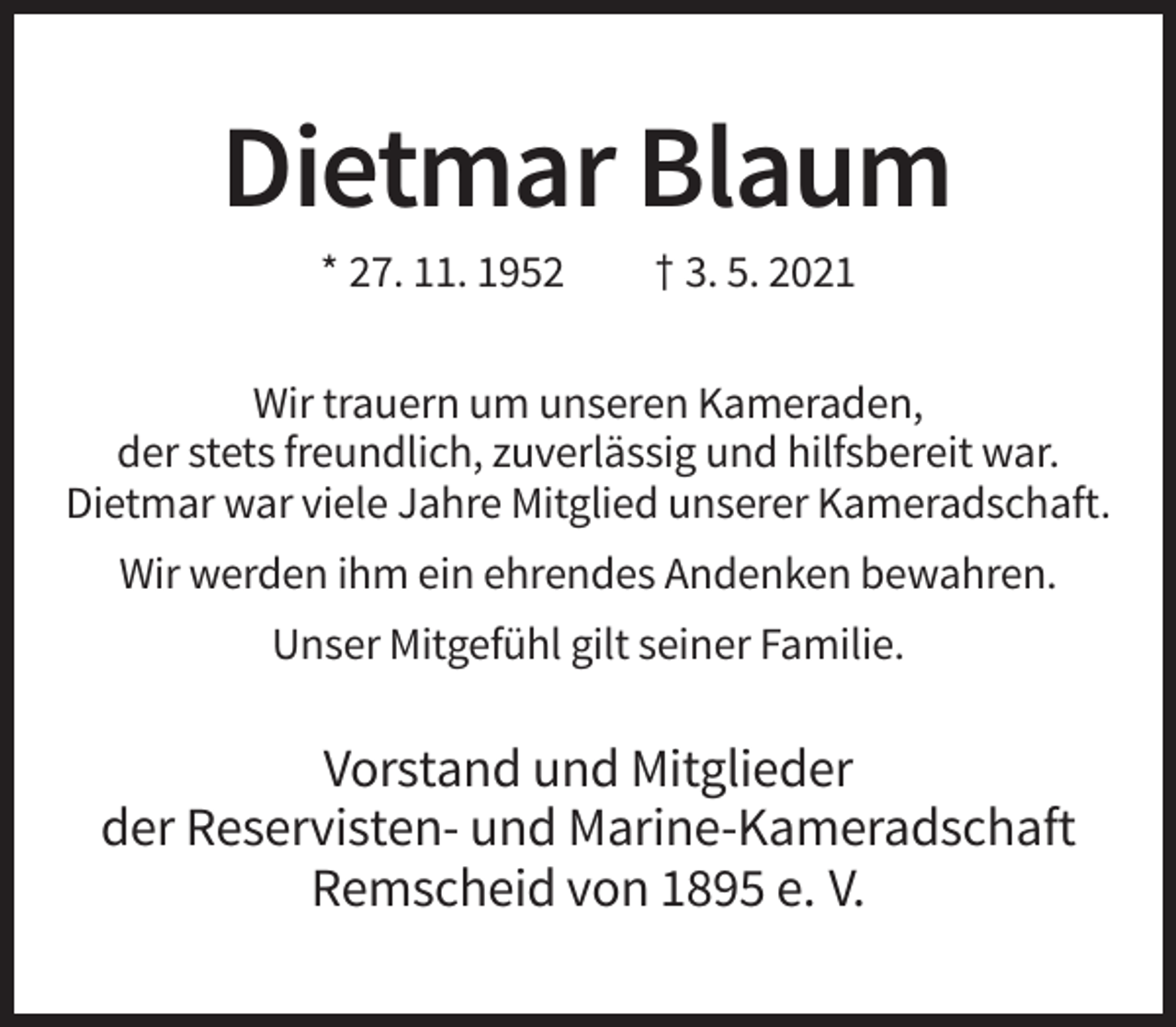 <p>Dietmar Blaum<br />* 27. 11. 1952</p><p>† 3. 5. 2021</p><p>Wir trauern um unseren Kameraden,<br />der stets freundlich, zuverlässig und hilfsbereit war.<br />Dietmar war viele Jahre Mitglied unserer Kameradschaft.<br />Wir werden ihm ein ehrendes Andenken bewahren.<br />Unser Mitgefühl gilt seiner Familie.</p><p>Vorstand und Mitglieder<br />der Reservisten- und Marine-Kameradschaft<br />Remscheid von 1895 e. V.</p>