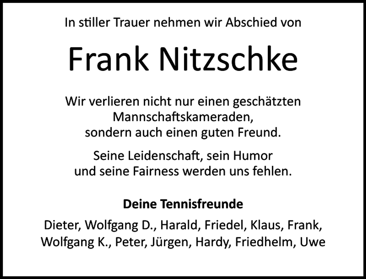 <p>In s ller Trauer nehmen wir Abschied von</p><p>Frank Nitzschke<br />Wir verlieren nicht nur einen geschätzten<br />Mannscha skameraden,<br />sondern auch einen guten Freund.<br />Seine Leidenscha , sein Humor<br />und seine Fairness werden uns fehlen.<br />Deine Tennisfreunde<br />Dieter, Wolfgang D., Harald, Friedel, Klaus, Frank,<br />Wolfgang K., Peter, Jürgen, Hardy, Friedhelm, Uwe</p>