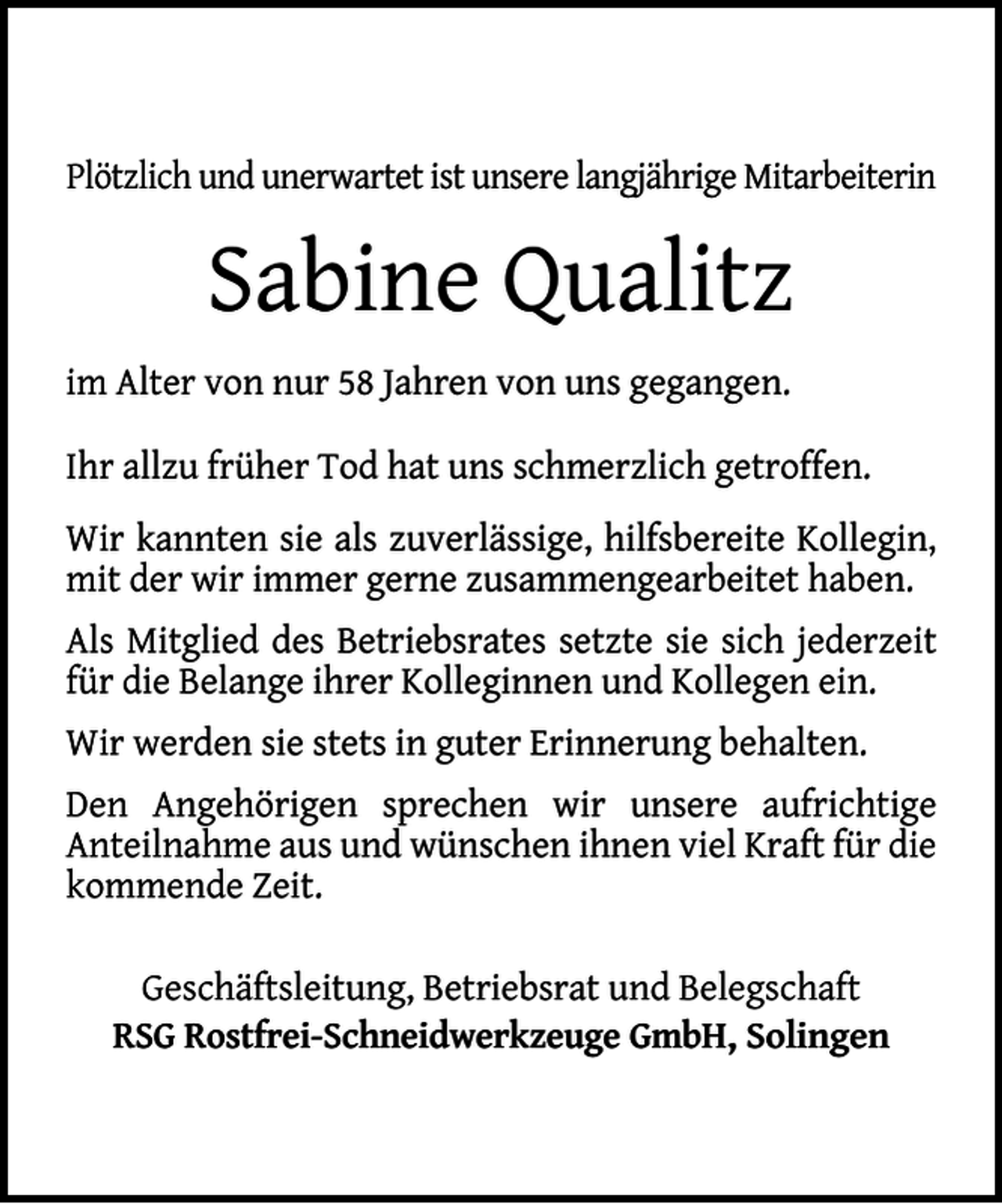 <p>Plötzlich und unerwartet ist unsere langjährige Mitarbeiterin</p><p>Sabine Qualitz<br />im Alter von nur 58 Jahren von uns gegangen.<br />Ihr allzu früher Tod hat uns schmerzlich getroffen.<br />Wir kannten sie als zuverlässige, hilfsbereite Kollegin,<br />mit der wir immer gerne zusammengearbeitet haben.<br />Als Mitglied des Betriebsrates setzte sie sich jederzeit<br />für die Belange ihrer Kolleginnen und Kollegen ein.<br />Wir werden sie stets in guter Erinnerung behalten.<br />Den Angehörigen sprechen wir unsere aufrichtige<br />Anteilnahme aus und wünschen ihnen viel Kraft für die<br />kommende Zeit.<br />Geschäftsleitung, Betriebsrat und Belegschaft<br />RSG Rostfrei-Schneidwerkzeuge GmbH, Solingen</p>