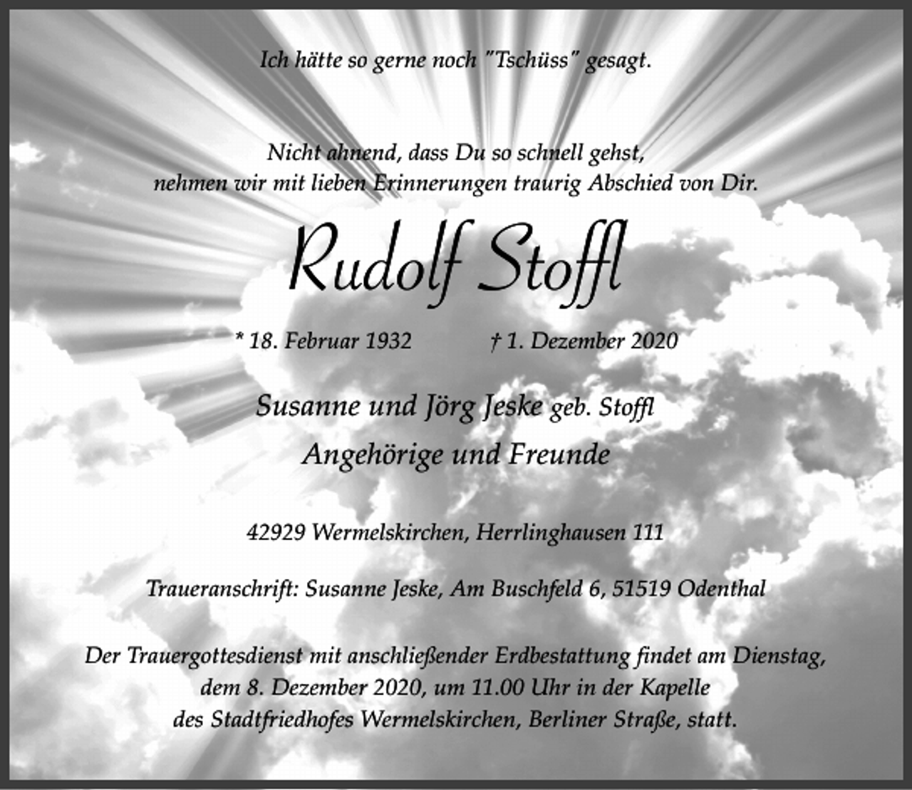 <p>Ich hätte so gerne noch "Tschüss" gesagt.</p><p>Nicht ahnend, dass Du so schnell gehst,<br />nehmen wir mit lieben Erinnerungen traurig Abschied von Dir.</p><p>Rudolf Stoffl<br />* 18. Februar 1932</p><p>† 1. Dezember 2020</p><p>Susanne und Jörg Jeske geb. Stoffl<br />Angehörige und Freunde<br />42929 Wermelskirchen, Herrlinghausen 111<br />Traueranschrift: Susanne Jeske, Am Buschfeld 6, 51519 Odenthal<br />Der Trauergottesdienst mit anschließender Erdbestattung findet am Dienstag,<br />dem 8. Dezember 2020, um 11.00 Uhr in der Kapelle<br />des Stadtfriedhofes Wermelskirchen, Berliner Straße, statt.</p>