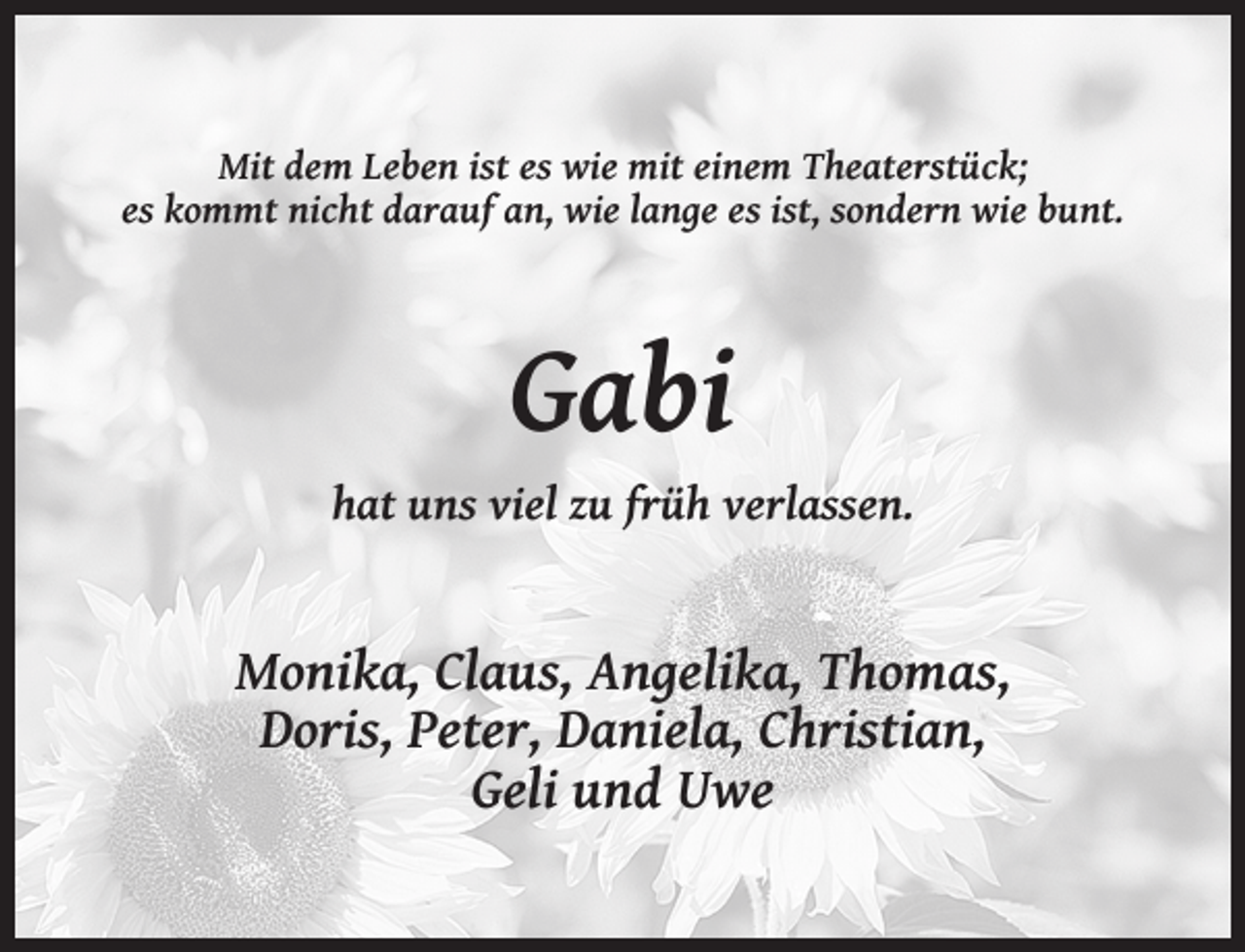 <p>Mit dem Leben ist es wie mit einem Theaterstück;<br />es kommt nicht darauf an, wie lange es ist, sondern wie bunt.</p><p>Gabi<br />hat uns viel zu früh verlassen.</p><p>Monika, Claus, Angelika, Thomas,<br />Doris, Peter, Daniela, Christian,<br />Geli und Uwe</p>