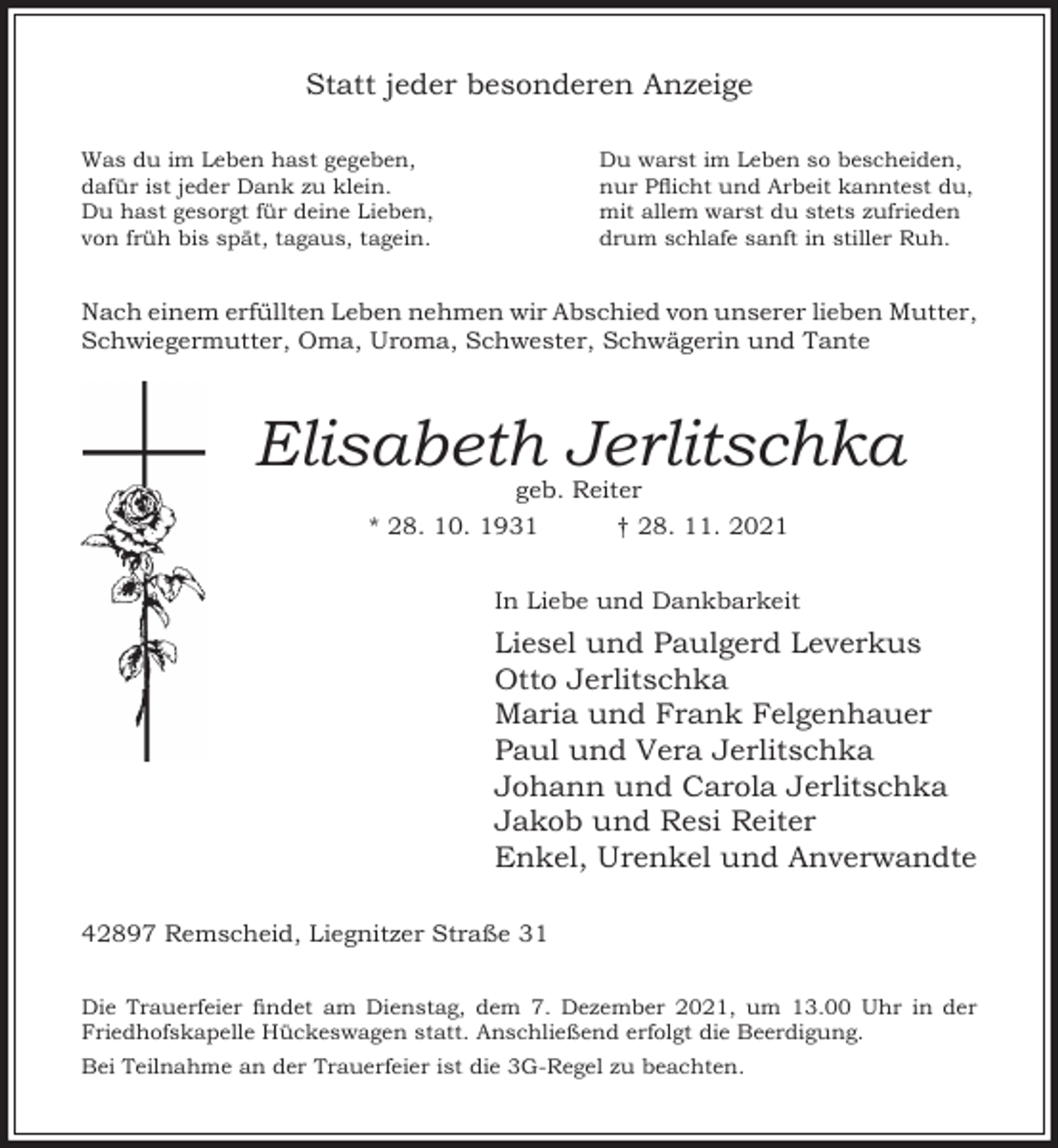 <p>Statt jeder besonderen Anzeige<br />Was du im Leben hast gegeben,<br />dafür ist jeder Dank zu klein.<br />Du hast gesorgt für deine Lieben,<br />von früh bis spät, tagaus, tagein.</p><p>Du warst im Leben so bescheiden,<br />nur Picht und Arbeit kanntest du,<br />mit allem warst du stets zufrieden<br />drum schlafe sanft in stiller Ruh.</p><p>Nach einem erfüllten Leben nehmen wir Abschied von unserer lieben Mutter,<br />Schwiegermutter, Oma, Uroma, Schwester, Schwägerin und Tante</p><p>Elisabeth Jerlitschka<br />geb. Reiter</p><p>* 28. 10. 1931</p><p>† 28. 11. 2021</p><p>In Liebe und Dankbarkeit</p><p>Liesel und Paulgerd Leverkus<br />Otto Jerlitschka<br />Maria und Frank Felgenhauer<br />Paul und Vera Jerlitschka<br />Johann und Carola Jerlitschka<br />Jakob und Resi Reiter<br />Enkel, Urenkel und Anverwandte<br />42897 Remscheid, Liegnitzer Straße 31<br />Die Trauerfeier ndet am Dienstag, dem 7. Dezember 2021, um 13.00 Uhr in der<br />Friedhofskapelle Hückeswagen statt. Anschließend erfolgt die Beerdigung.<br />Bei Teilnahme an der Trauerfeier ist die 3G-Regel zu beachten.</p>