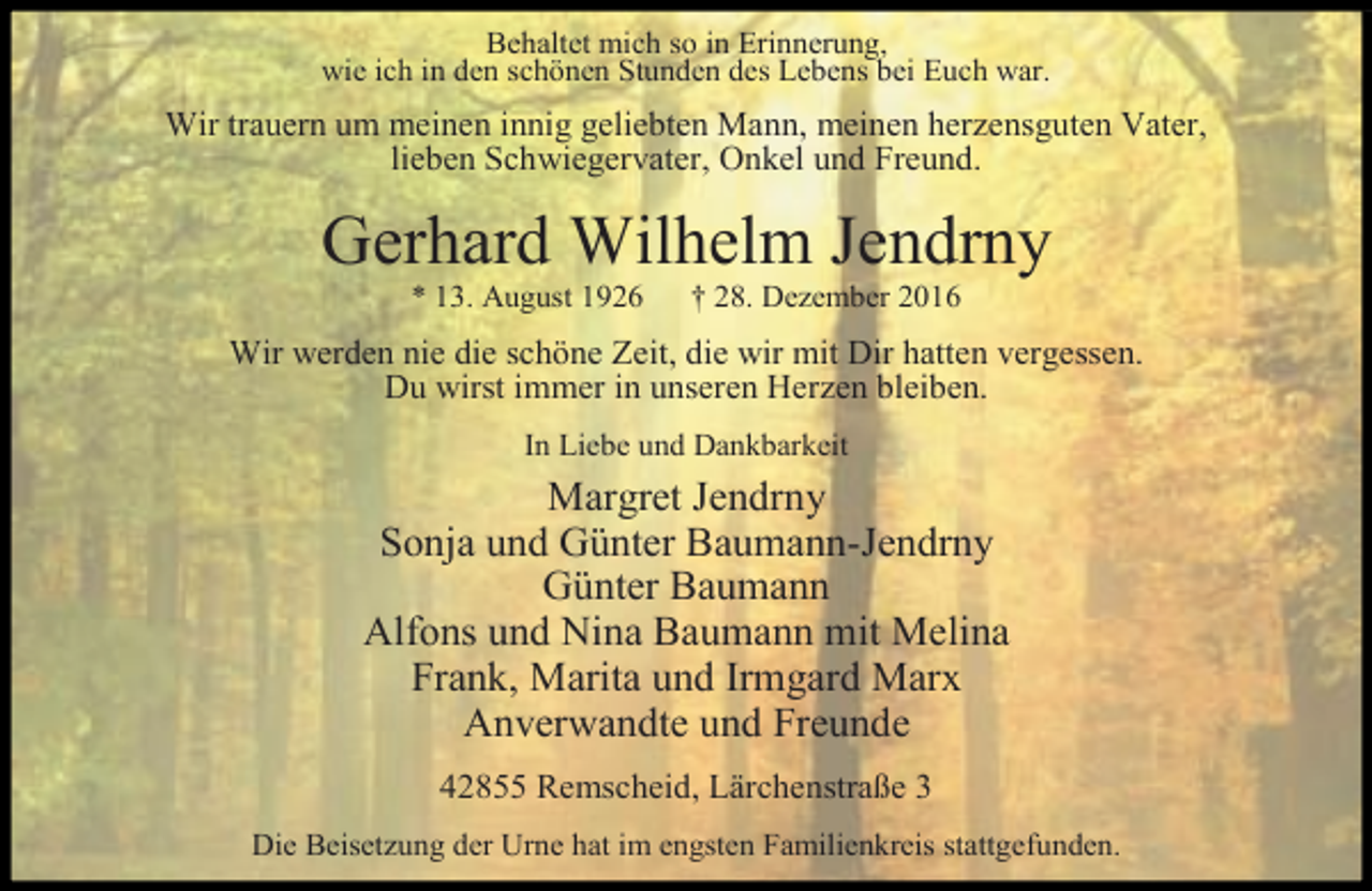 <p>Behaltet mich so in Erinnerung,<br />wie ich in den schönen Stunden des Lebens bei Euch war.</p><p>Wir trauern um meinen innig geliebten Mann, meinen herzensguten Vater,<br />lieben Schwiegervater, Onkel und Freund.</p><p>Gerhard Wilhelm Jendrny<br />* 13. August 1926</p><p>† 28. Dezember 2016</p><p>Wir werden nie die schöne Zeit, die wir mit Dir hatten vergessen.<br />Du wirst immer in unseren Herzen bleiben.<br />In Liebe und Dankbarkeit</p><p>Margret Jendrny<br />Sonja und Günter Baumann-Jendrny<br />Günter Baumann<br />Alfons und Nina Baumann mit Melina<br />Frank, Marita und Irmgard Marx<br />Anverwandte und Freunde<br />42855 Remscheid, Lärchenstraße 3<br />Die Beisetzung der Urne hat im engsten Familienkreis stattgefunden.</p>