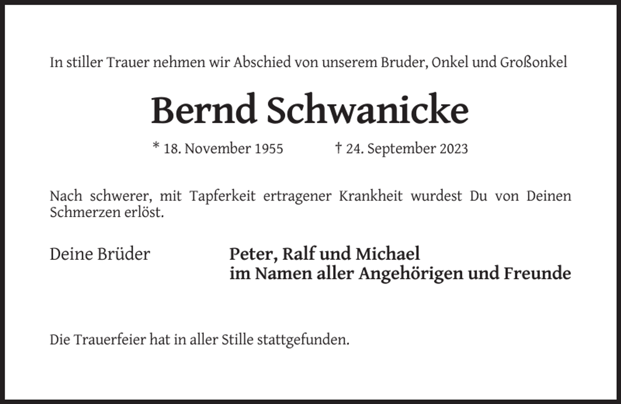 <p>In stiller Trauer nehmen wir Abschied von unserem Bruder, Onkel und Großonkel</p><p>Bernd Schwanicke<br />* 18. November 1955</p><p>† 24. September 2023</p><p>Nach schwerer, mit Tapferkeit ertragener Krankheit wurdest Du von Deinen<br />Schmerzen erlöst.</p><p>Deine Brüder</p><p>Peter, Ralf und Michael<br />im Namen aller Angehörigen und Freunde</p><p>Die Trauerfeier hat in aller Stille stattgefunden.</p>