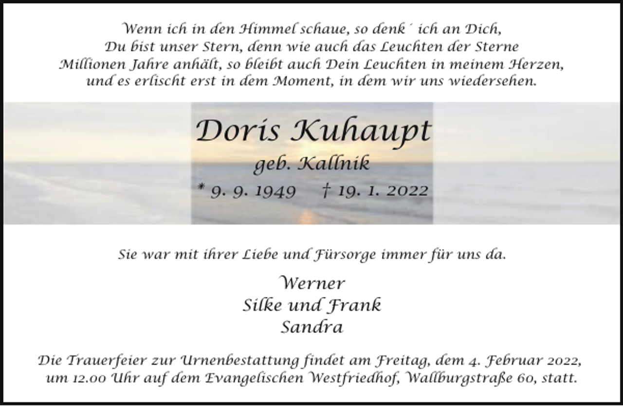 <p>Wenn ich in den Himmel schaue, so denk´ ich an Dich,<br />Du bist unser Stern, denn wie auch das Leuchten der Sterne<br />Millionen Jahre anhält, so bleibt auch Dein Leuchten in meinem Herzen,<br />und es erlischt erst in dem Moment, in dem wir uns wiedersehen.</p><p>Doris Kuhaupt<br />geb. Kallnik<br />* 9. 9. 1949</p><p>† 19. 1. 2022</p><p>Sie war mit ihrer Liebe und Fürsorge immer für uns da.</p><p>Werner<br />Silke und Frank<br />Sandra<br />Die Trauerfeier zur Urnenbestattung findet am Freitag, dem 4. Februar 2022,<br />um 12.00 Uhr auf dem Evangelischen Westfriedhof, Wallburgstraße 60, statt.</p>