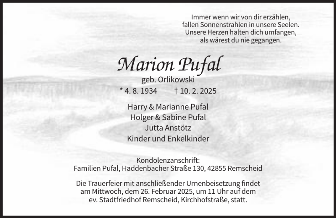 <p>Immer wenn wir von dir erzählen,<br />fallen Sonnenstrahlen in unsere Seelen.<br />Unsere Herzen halten dich umfangen,<br />als wärest du nie gegangen.</p><p>Marion Pufal<br />geb. Orlikowski<br />* 4. 8. 1934<br />† 10. 2. 2025<br />Harry &amp; Marianne Pufal<br />Holger &amp; Sabine Pufal<br />Jutta Anstötz<br />Kinder und Enkelkinder<br />Kondolenzanschrift:<br />Familien Pufal, Haddenbacher Straße 130, 42855 Remscheid<br />Die Trauerfeier mit anschließender Urnenbeisetzung findet<br />am Mittwoch, dem 26. Februar 2025, um 11 Uhr auf dem<br />ev. Stadtfriedhof Remscheid, Kirchhofstraße, statt.</p>