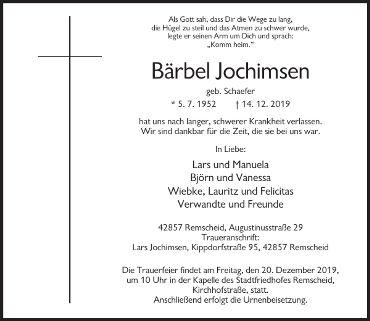 <p>Als Gott sah, dass Dir die Wege zu lang,<br />die Hügel zu steil und das Atmen zu schwer wurde,<br />legte er seinen Arm um Dich und sprach:<br />„Komm heim.“</p><p>Bärbel Jochimsen<br />geb. Schaefer<br />* 5. 7. 1952<br />† 14. 12. 2019<br />hat uns nach langer, schwerer Krankheit verlassen.<br />Wir sind dankbar für die Zeit, die sie bei uns war.<br />In Liebe:</p><p>Lars und Manuela<br />Björn und Vanessa<br />Wiebke, Lauritz und Felicitas<br />Verwandte und Freunde<br />42857 Remscheid, Augustinusstraße 29<br />Traueranschrift:<br />Lars Jochimsen, Kippdorfstraße 95, 42857 Remscheid<br />Die Trauerfeier findet am Freitag, den 20. Dezember 2019,<br />um 10 Uhr in der Kapelle des Stadtfriedhofes Remscheid,<br />Kirchhofstraße, statt.<br />Anschließend erfolgt die Urnenbeisetzung.</p>
