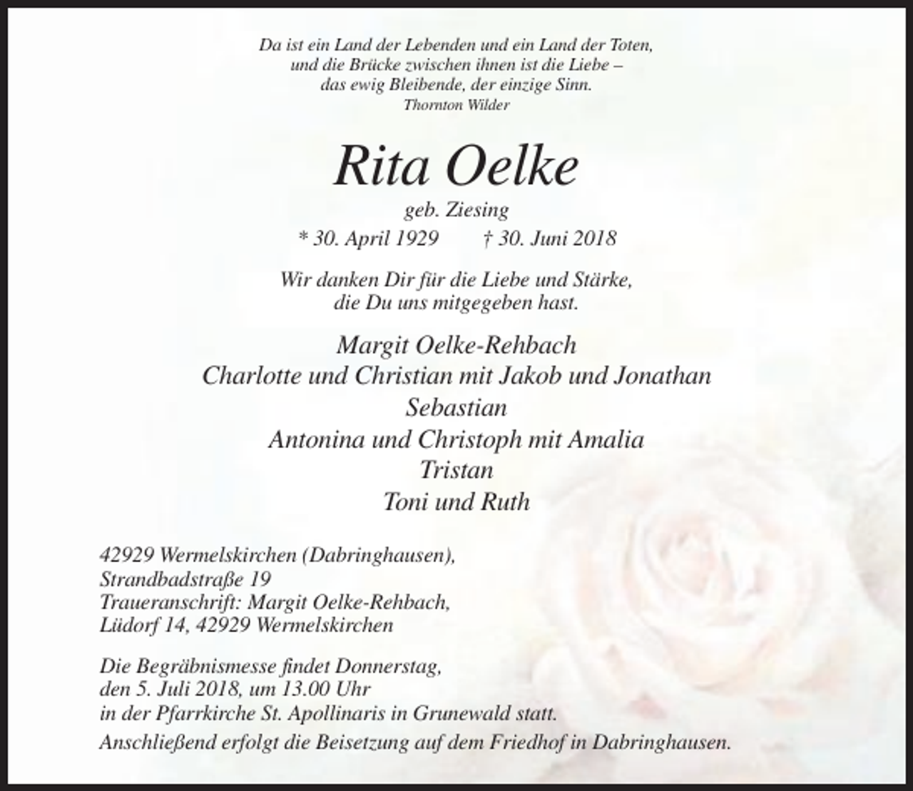 <p>Da ist ein Land der Lebenden und ein Land der Toten,<br />und die Brücke zwischen ihnen ist die Liebe –<br />das ewig Bleibende, der einzige Sinn.<br />Thornton Wilder</p><p>Rita Oelke<br />geb. Ziesing<br />* 30. April 1929<br />† 30. Juni 2018<br />Wir danken Dir für die Liebe und Stärke,<br />die Du uns mitgegeben hast.</p><p>Margit Oelke-Rehbach<br />Charlotte und Christian mit Jakob und Jonathan<br />Sebastian<br />Antonina und Christoph mit Amalia<br />Tristan<br />Toni und Ruth<br />42929 Wermelskirchen (Dabringhausen),<br />Strandbadstraße 19<br />Traueranschrift: Margit Oelke-Rehbach,<br />Lüdorf 14, 42929 Wermelskirchen<br />Die Begräbnismesse findet Donnerstag,<br />den 5. Juli 2018, um 13.00 Uhr<br />in der Pfarrkirche St. Apollinaris in Grunewald statt.<br />Anschließend erfolgt die Beisetzung auf dem Friedhof in Dabringhausen.</p>