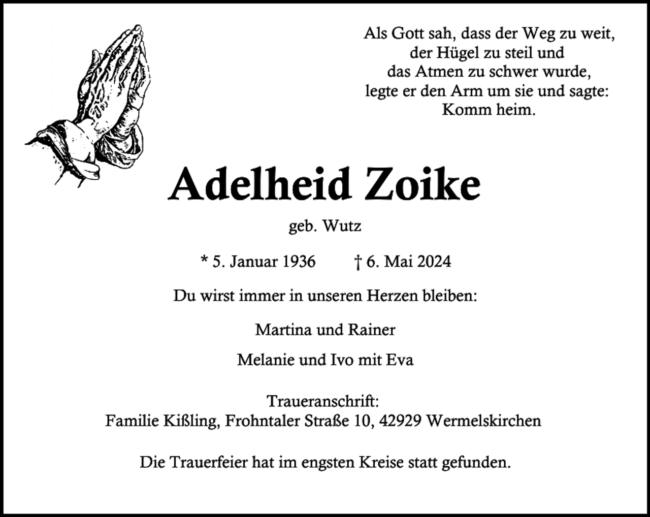 <p>Als Gott sah, dass der Weg zu weit,<br />der Hügel zu steil und<br />das Atmen zu schwer wurde,<br />legte er den Arm um sie und sagte:<br />Komm heim.</p><p>Adelheid Zoike<br />geb. Wutz</p><p>* 5. Januar 1936</p><p>† 6. Mai 2024</p><p>Du wirst immer in unseren Herzen bleiben:<br />Martina und Rainer<br />Melanie und Ivo mit Eva<br />Traueranschrift:<br />Familie Kißling, Frohntaler Straße 10, 42929 Wermelskirchen<br />Die Trauerfeier hat im engsten Kreise statt gefunden.</p>