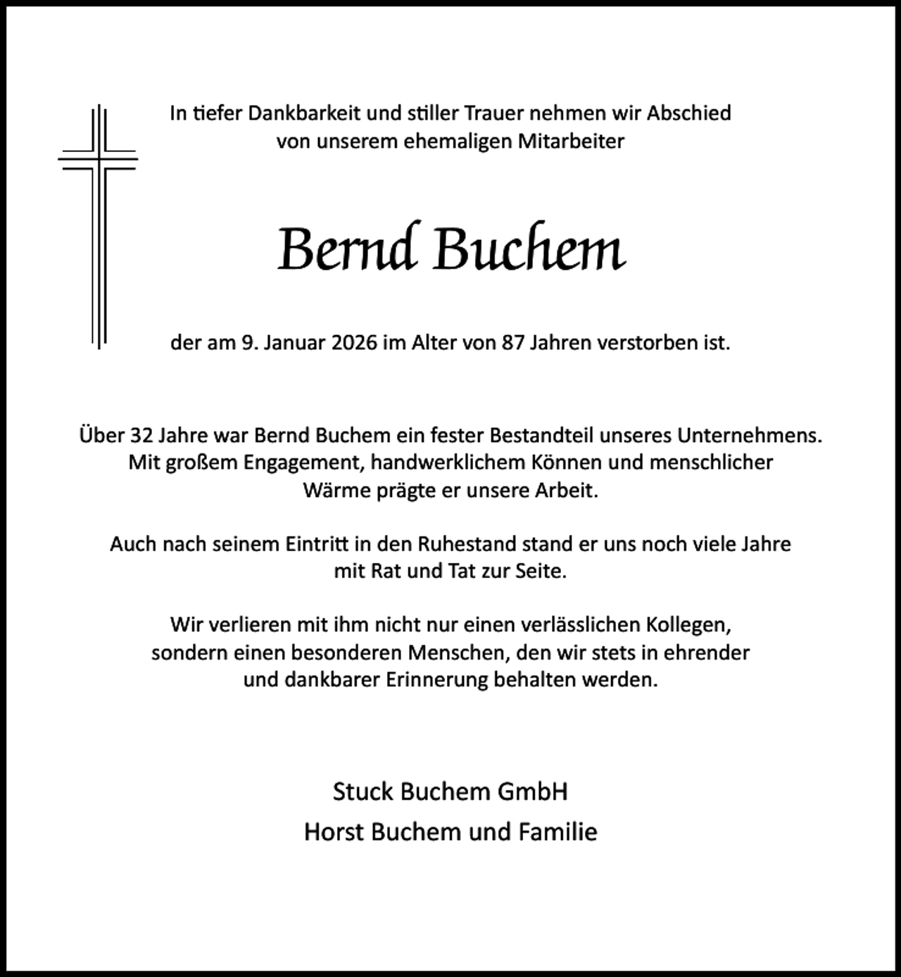<p>In efer Dankbarkeit und s ller Trauer nehmen wir Abschied<br />von unserem ehemaligen Mitarbeiter</p><p>Bernd Buchem<br />der am 9. Januar 2026 im Alter von 87 Jahren verstorben ist.</p><p>Über 32 Jahre war Bernd Buchem ein fester Bestandteil unseres Unternehmens.<br />Mit großem Engagement, handwerklichem Können und menschlicher<br />Wärme prägte er unsere Arbeit.<br />Auch nach seinem Eintri in den Ruhestand stand er uns noch viele Jahre<br />mit Rat und Tat zur Seite.<br />Wir verlieren mit ihm nicht nur einen verlässlichen Kollegen,<br />sondern einen besonderen Menschen, den wir stets in ehrender<br />und dankbarer Erinnerung behalten werden.</p><p>Stuck Buchem GmbH<br />Horst Buchem und Familie</p>