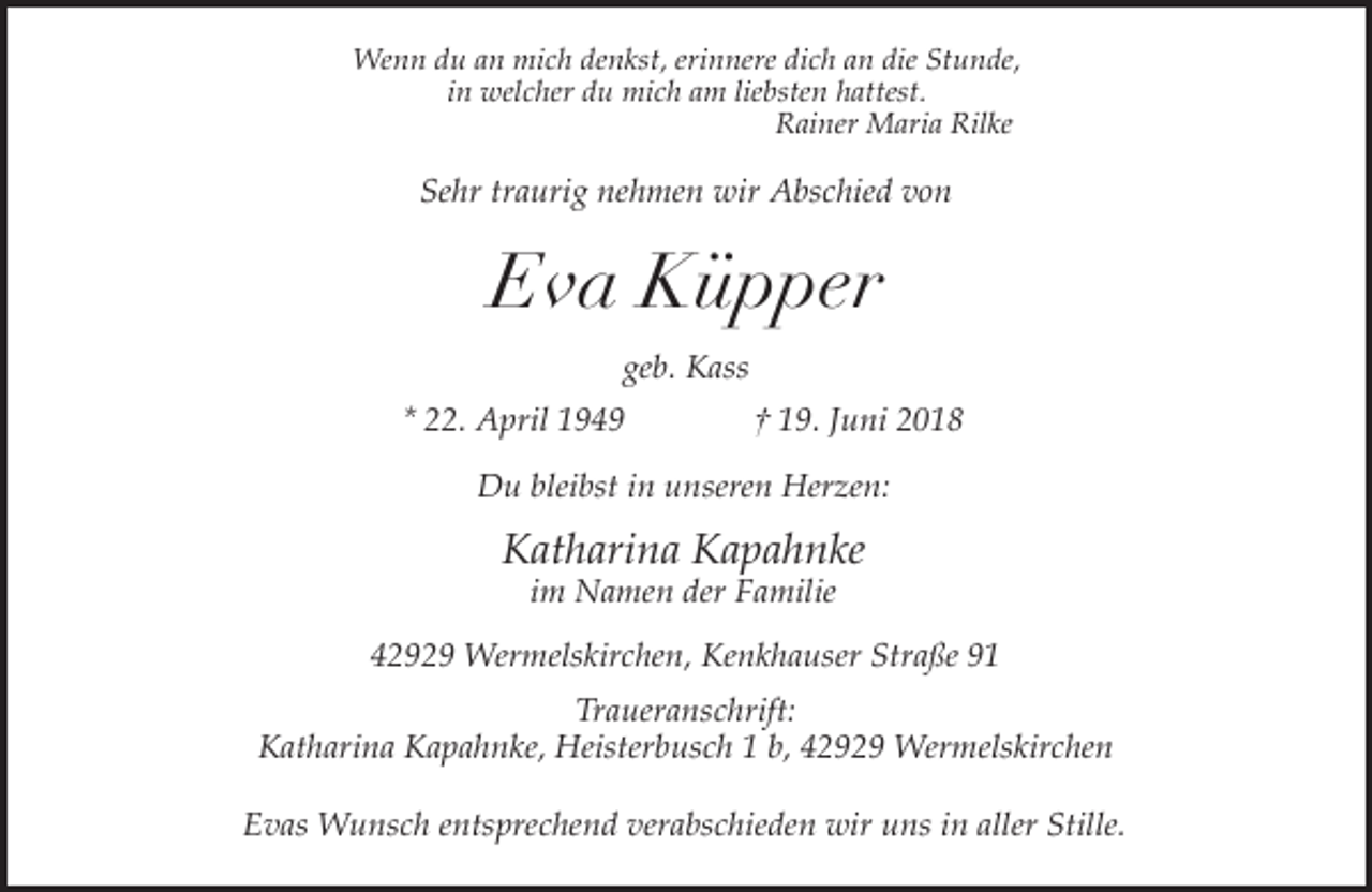 <p>Wenn du an mich denkst, erinnere dich an die Stunde,<br />in welcher du mich am liebsten hattest.<br />Rainer Maria Rilke</p><p>Sehr traurig nehmen wir Abschied von</p><p>Eva Küpper<br />geb. Kass<br />* 22. April 1949</p><p>† 19. Juni 2018</p><p>Du bleibst in unseren Herzen:</p><p>Katharina Kapahnke<br />im Namen der Familie</p><p>42929 Wermelskirchen, Kenkhauser Straße 91<br />Traueranschrift:<br />Katharina Kapahnke, Heisterbusch 1 b, 42929 Wermelskirchen<br />Evas Wunsch entsprechend verabschieden wir uns in aller Stille.</p>