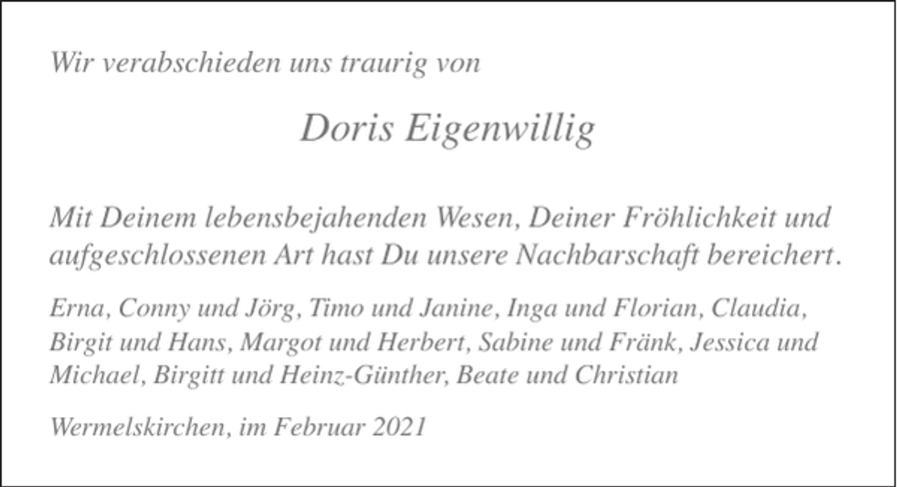 <p>Wir verabschieden uns traurig von</p><p>Doris Eigenwillig<br />Mit Deinem lebensbejahenden Wesen, Deiner Fröhlichkeit und<br />aufgeschlossenen Art hast Du unsere Nachbarschaft bereichert.<br />Erna, Conny und Jörg, Timo und Janine, Inga und Florian, Claudia,<br />Birgit und Hans, Margot und Herbert, Sabine und Fränk, Jessica und<br />Michael, Birgitt und Heinz-Günther, Beate und Christian<br />Wermelskirchen, im Februar 2021</p>
