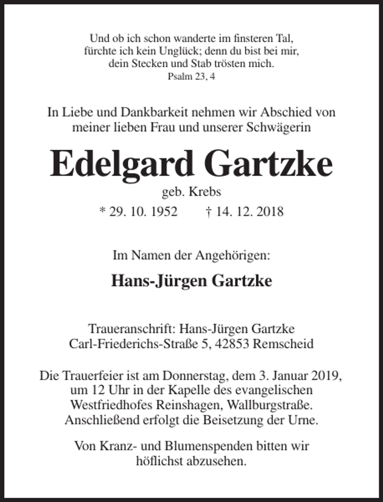<p>Und ob ich schon wanderte im finsteren Tal,<br />fürchte ich kein Unglück; denn du bist bei mir,<br />dein Stecken und Stab trösten mich.<br />Psalm 23, 4</p><p>In Liebe und Dankbarkeit nehmen wir Abschied von<br />meiner lieben Frau und unserer Schwägerin</p><p>Edelgard Gartzke<br />geb. Krebs<br />* 29. 10. 1952<br />† 14. 12. 2018<br />Im Namen der Angehörigen:</p><p>Hans-Jürgen Gartzke<br />Traueranschrift: Hans-Jürgen Gartzke<br />Carl-Friederichs-Straße 5, 42853 Remscheid<br />Die Trauerfeier ist am Donnerstag, dem 3. Januar 2019,<br />um 12 Uhr in der Kapelle des evangelischen<br />Westfriedhofes Reinshagen, Wallburgstraße.<br />Anschließend erfolgt die Beisetzung der Urne.<br />Von Kranz- und Blumenspenden bitten wir<br />höflichst abzusehen.</p>
