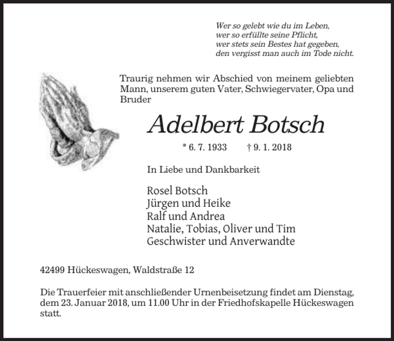 <p>Wer so gelebt wie du im Leben,<br />wer so erfüllte seine Pflicht,<br />wer stets sein Bestes hat gegeben,<br />den vergisst man auch im Tode nicht.</p><p>Traurig nehmen wir Abschied von meinem geliebten<br />Mann, unserem guten Vater, Schwiegervater, Opa und<br />Bruder</p><p>Adelbert Botsch<br />* 6. 7. 1933</p><p>† 9. 1. 2018</p><p>In Liebe und Dankbarkeit</p><p>Rosel Botsch<br />Jürgen und Heike<br />Ralf und Andrea<br />Natalie, Tobias, Oliver und Tim<br />Geschwister und Anverwandte<br />42499 Hückeswagen, Waldstraße 12<br />Die Trauerfeier mit anschließender Urnenbeisetzung findet am Dienstag,<br />dem 23. Januar 2018, um 11.00 Uhr in der Friedhofskapelle Hückeswagen<br />statt.</p>