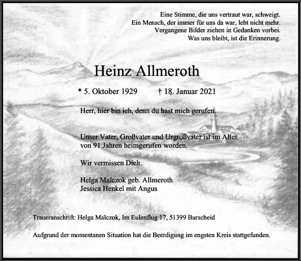 <p>Eine Stimme, die uns vertraut war, schweigt.<br />Ein Mensch, der immer für uns da war, lebt nicht mehr.<br />Vergangene Bilder ziehen in Gedanken vorbei.<br />Was uns bleibt, ist die Erinnerung.</p><p>Heinz Allmeroth<br />* 5. Oktober 1929</p><p>† 18. Januar 2021</p><p>Herr, hier bin ich, denn du hast mich gerufen.<br />Unser Vater, Großvater und Urgroßvater ist im Alter<br />von 91 Jahren heimgerufen worden.<br />Wir vermissen Dich.<br />Helga Malczok geb. Allmeroth<br />Jessica Henkel mit Angus</p><p>Traueranschrift: Helga Malczok, Im Eulenflug 17, 51399 Burscheid<br />Aufgrund der momentanen Situation hat die Beerdigung im engsten Kreis stattgefunden.</p>