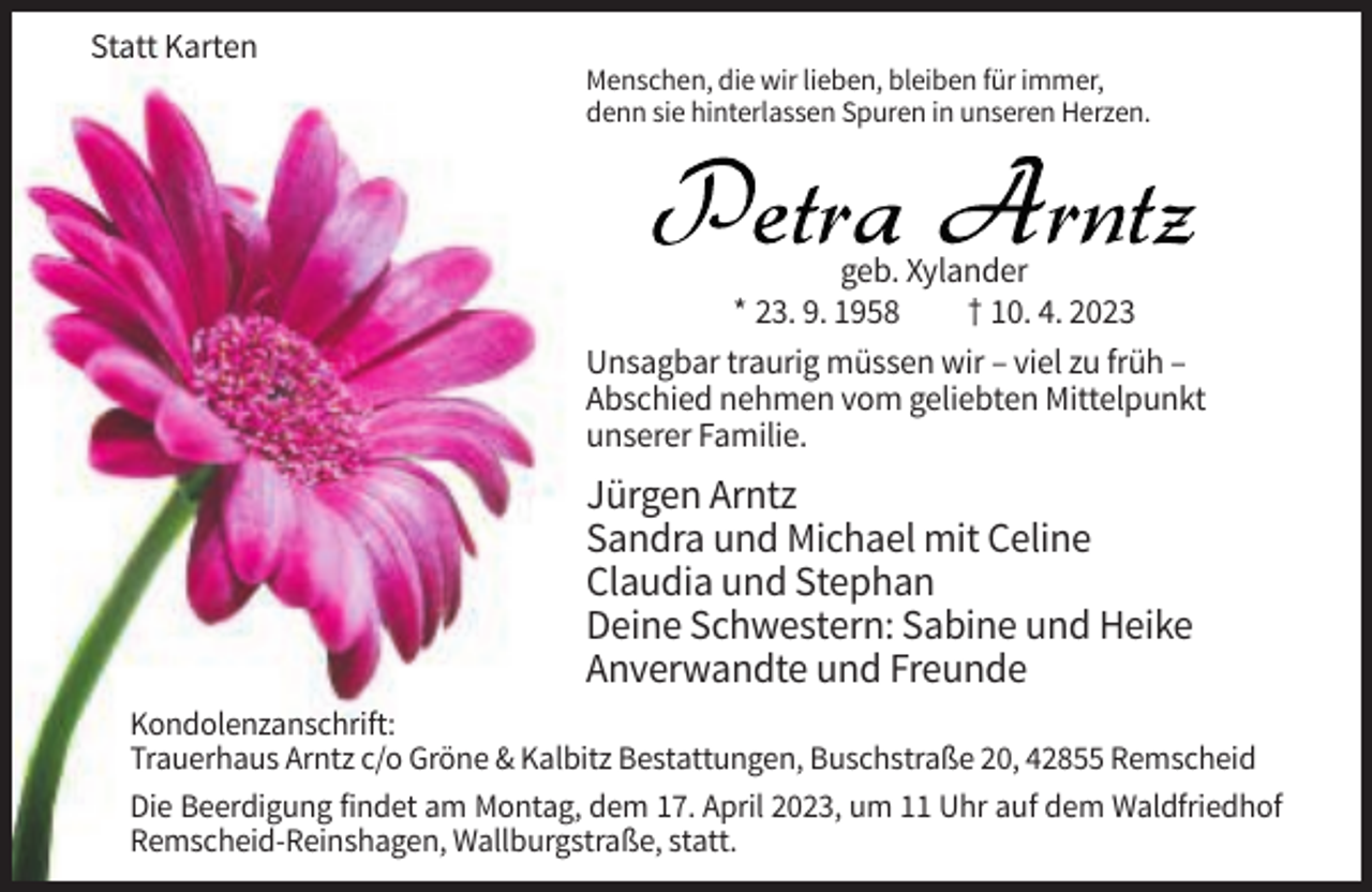 <p>Statt Karten<br />Menschen, die wir lieben, bleiben für immer,<br />denn sie hinterlassen Spuren in unseren Herzen.</p><p>geb. Xylander<br />* 23. 9. 1958<br />† 10. 4. 2023<br />Unsagbar traurig müssen wir – viel zu früh –<br />Abschied nehmen vom geliebten Mittelpunkt<br />unserer Familie.</p><p>Jürgen Arntz<br />Sandra und Michael mit Celine<br />Claudia und Stephan<br />Deine Schwestern: Sabine und Heike<br />Anverwandte und Freunde<br />Kondolenzanschrift:<br />Trauerhaus Arntz c/o Gröne &amp; Kalbitz Bestattungen, Buschstraße 20, 42855 Remscheid<br />Die Beerdigung findet am Montag, dem 17. April 2023, um 11 Uhr auf dem Waldfriedhof<br />Remscheid-Reinshagen, Wallburgstraße, statt.</p>
