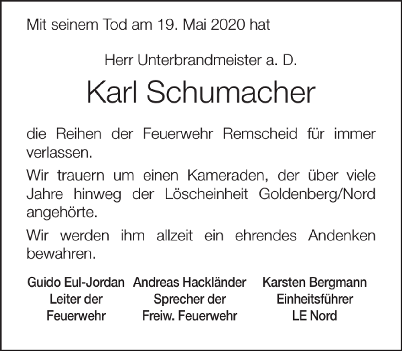 <p>Mit seinem Tod am 19. Mai 2020 hat<br />Herr Unterbrandmeister a. D.</p><p>Karl Schumacher<br />die Reihen der Feuerwehr Remscheid für immer<br />verlassen.<br />Wir trauern um einen Kameraden, der über viele<br />Jahre hinweg der Löscheinheit Goldenberg/Nord<br />angehörte.<br />Wir werden ihm allzeit ein ehrendes Andenken<br />bewahren.<br />Guido Eul-Jordan Andreas Hackländer<br />Leiter der<br />Sprecher der<br />Feuerwehr<br />Freiw. Feuerwehr</p><p>Karsten Bergmann<br />Einheitsführer<br />LE Nord</p>