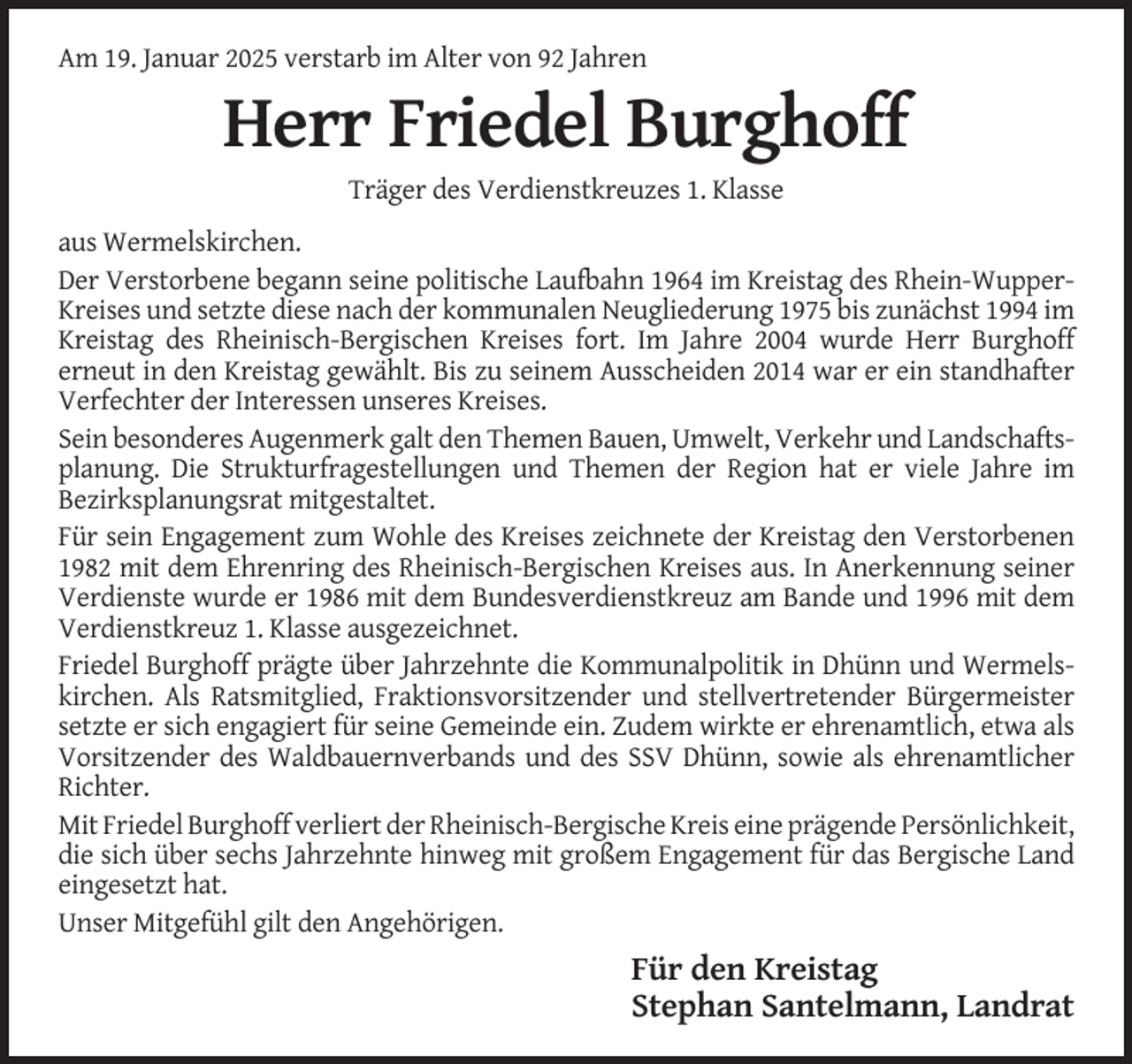 <p>Am 19. Januar 2025 verstarb im Alter von 92 Jahren</p><p>Herr Friedel Burghoff<br />Träger des Verdienstkreuzes 1. Klasse<br />aus Wermelskirchen.<br />Der Verstorbene begann seine politische Laufbahn 1964 im Kreistag des Rhein-WupperKreises und setzte diese nach der kommunalen Neugliederung 1975 bis zunächst 1994 im<br />Kreistag des Rheinisch-Bergischen Kreises fort. Im Jahre 2004 wurde Herr Burghoff<br />erneut in den Kreistag gewählt. Bis zu seinem Ausscheiden 2014 war er ein standhafter<br />Verfechter der Interessen unseres Kreises.<br />Sein besonderes Augenmerk galt den Themen Bauen, Umwelt, Verkehr und Landschaftsplanung. Die Strukturfragestellungen und Themen der Region hat er viele Jahre im<br />Bezirksplanungsrat mitgestaltet.<br />Für sein Engagement zum Wohle des Kreises zeichnete der Kreistag den Verstorbenen<br />1982 mit dem Ehrenring des Rheinisch-Bergischen Kreises aus. In Anerkennung seiner<br />Verdienste wurde er 1986 mit dem Bundesverdienstkreuz am Bande und 1996 mit dem<br />Verdienstkreuz 1. Klasse ausgezeichnet.<br />Friedel Burghoff prägte über Jahrzehnte die Kommunalpolitik in Dhünn und Wermelskirchen. Als Ratsmitglied, Fraktionsvorsitzender und stellvertretender Bürgermeister<br />setzte er sich engagiert für seine Gemeinde ein. Zudem wirkte er ehrenamtlich, etwa als<br />Vorsitzender des Waldbauernverbands und des SSV Dhünn, sowie als ehrenamtlicher<br />Richter.<br />Mit Friedel Burghoff verliert der Rheinisch-Bergische Kreis eine prägende Persönlichkeit,<br />die sich über sechs Jahrzehnte hinweg mit großem Engagement für das Bergische Land<br />eingesetzt hat.<br />Unser Mitgefühl gilt den Angehörigen.</p><p>Für den Kreistag<br />Stephan Santelmann, Landrat</p>