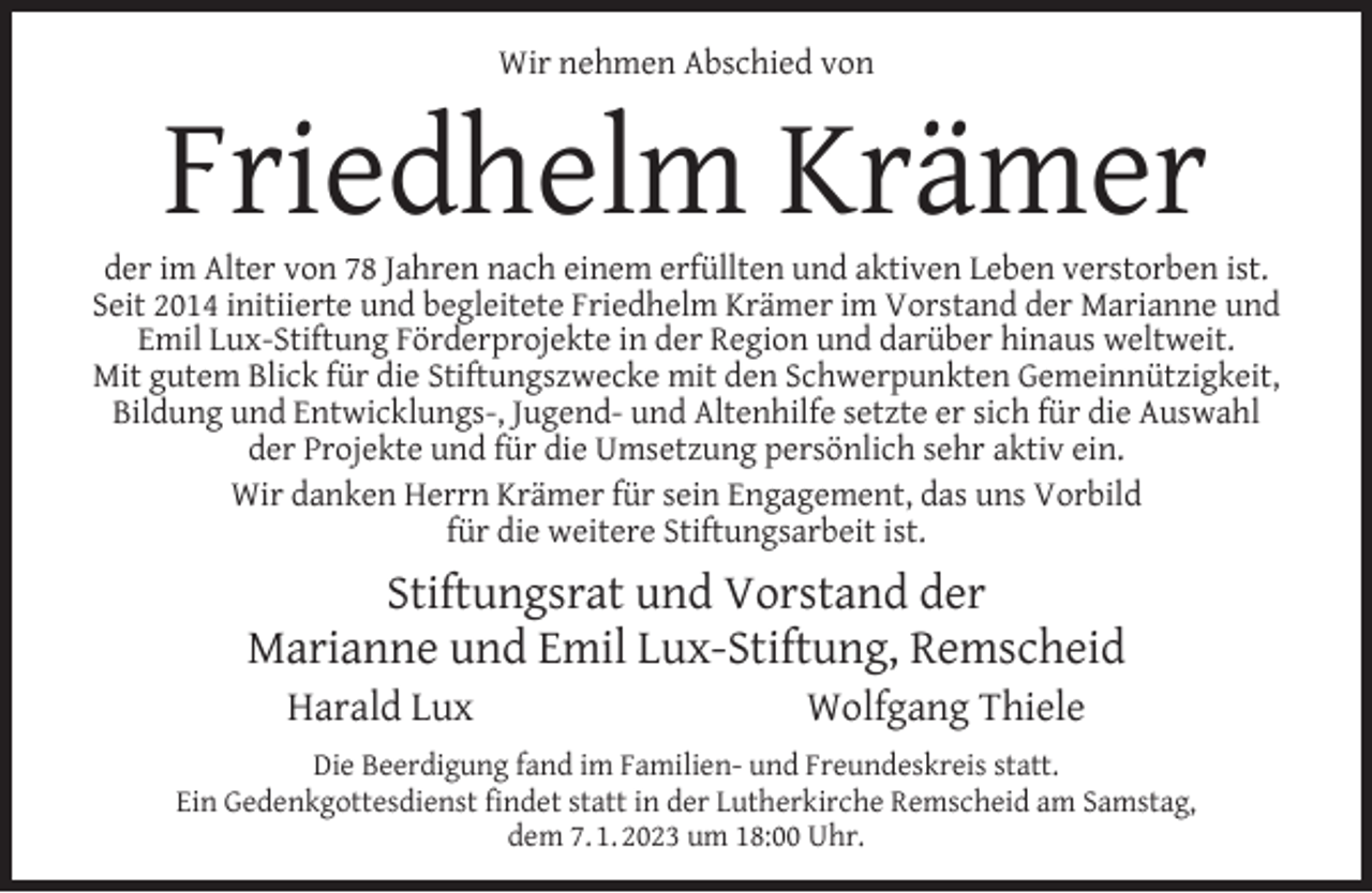 <p>Wir nehmen Abschied von</p><p>Friedhelm Krämer</p><p>der im Alter von 78 Jahren nach einem erfüllten und aktiven Leben verstorben ist.<br />Seit 2014 initiierte und begleitete Friedhelm Krämer im Vorstand der Marianne und<br />Emil Lux-Stiftung Förderprojekte in der Region und darüber hinaus weltweit.<br />Mit gutem Blick für die Stiftungszwecke mit den Schwerpunkten Gemeinnützigkeit,<br />Bildung und Entwicklungs-, Jugend- und Altenhilfe setzte er sich für die Auswahl<br />der Projekte und für die Umsetzung persönlich sehr aktiv ein.<br />Wir danken Herrn Krämer für sein Engagement, das uns Vorbild<br />für die weitere Stiftungsarbeit ist.</p><p>Stiftungsrat und Vorstand der<br />Marianne und Emil Lux-Stiftung, Remscheid<br />Harald Lux</p><p>Wolfgang Thiele</p><p>Die Beerdigung fand im Familien- und Freundeskreis statt.<br />Ein Gedenkgottesdienst ﬁndet statt in der Lutherkirche Remscheid am Samstag,<br />dem 7. 1. 2023 um 18:00 Uhr.</p>