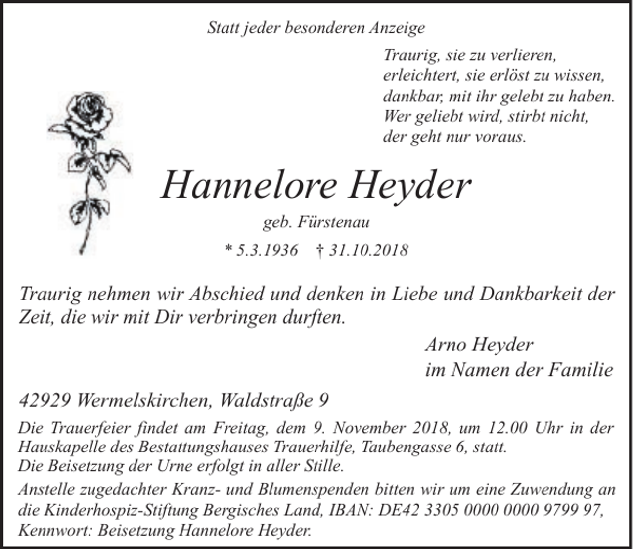 <p>Statt jeder besonderen Anzeige<br />Traurig, sie zu verlieren,<br />erleichtert, sie erlöst zu wissen,<br />dankbar, mit ihr gelebt zu haben.<br />Wer geliebt wird, stirbt nicht,<br />der geht nur voraus.</p><p>Hannelore Heyder<br />geb. Fürstenau</p><p>* 5.3.1936 † 31.10.2018</p><p>Traurig nehmen wir Abschied und denken in Liebe und Dankbarkeit der<br />Zeit, die wir mit Dir verbringen durften.<br />Arno Heyder<br />im Namen der Familie<br />42929 Wermelskirchen, Waldstraße 9<br />Die Trauerfeier findet am Freitag, dem 9. November 2018, um 12.00 Uhr in der<br />Hauskapelle des Bestattungshauses Trauerhilfe, Taubengasse 6, statt.<br />Die Beisetzung der Urne erfolgt in aller Stille.<br />Anstelle zugedachter Kranz- und Blumenspenden bitten wir um eine Zuwendung an<br />die Kinderhospiz-Stiftung Bergisches Land, IBAN: DE42 3305 9797,<br />Kennwort: Beisetzung Hannelore Heyder.</p>