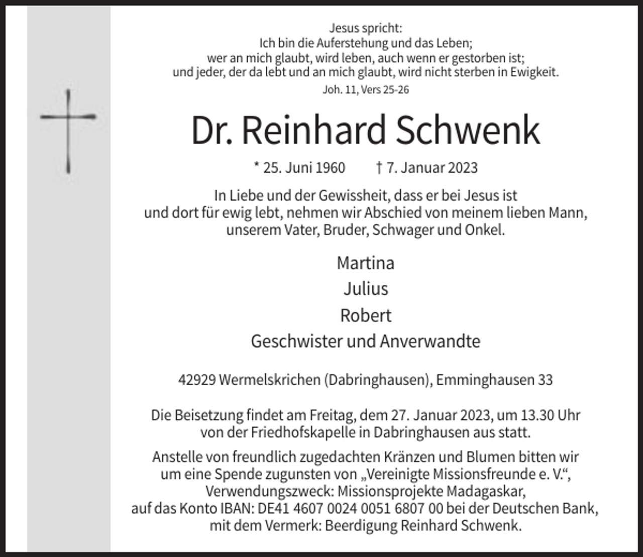<p>Jesus spricht:<br />Ich bin die Auferstehung und das Leben;<br />wer an mich glaubt, wird leben, auch wenn er gestorben ist;<br />und jeder, der da lebt und an mich glaubt, wird nicht sterben in Ewigkeit.<br />Joh. 11, Vers 25-26</p><p>Dr. Reinhard Schwenk<br />* 25. Juni 1960</p><p>† 7. Januar 2023</p><p>In Liebe und der Gewissheit, dass er bei Jesus ist<br />und dort für ewig lebt, nehmen wir Abschied von meinem lieben Mann,<br />unserem Vater, Bruder, Schwager und Onkel.</p><p>Martina<br />Julius<br />Robert<br />Geschwister und Anverwandte<br />42929 Wermelskrichen (Dabringhausen), Emminghausen 33<br />Die Beisetzung findet am Freitag, dem 27. Januar 2023, um 13.30 Uhr<br />von der Friedhofskapelle in Dabringhausen aus statt.<br />Anstelle von freundlich zugedachten Kränzen und Blumen bitten wir<br />um eine Spende zugunsten von „Vereinigte Missionsfreunde e. V.“,<br />Verwendungszweck: Missionsprojekte Madagaskar,<br />auf das Konto IBAN: DE41 4607 0024 0051 6807 00 bei der Deutschen Bank,<br />mit dem Vermerk: Beerdigung Reinhard Schwenk.</p>