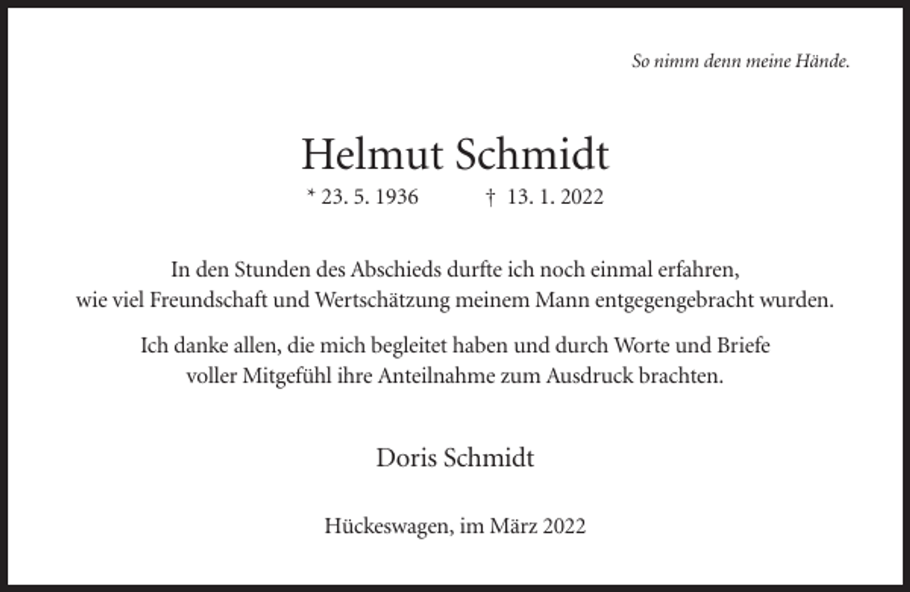 <p>So nimm denn meine Hände.</p><p>Helmut Schmidt<br />* 23. 5. 1936</p><p>† 13. 1. 2022</p><p>In den Stunden des Abschieds durfte ich noch einmal erfahren,<br />wie viel Freundschaft und Wertschätzung meinem Mann entgegengebracht wurden.<br />Ich danke allen, die mich begleitet haben und durch Worte und Briefe<br />voller Mitgefühl ihre Anteilnahme zum Ausdruck brachten.</p><p>Doris Schmidt<br />Hückeswagen, im März 2022</p>