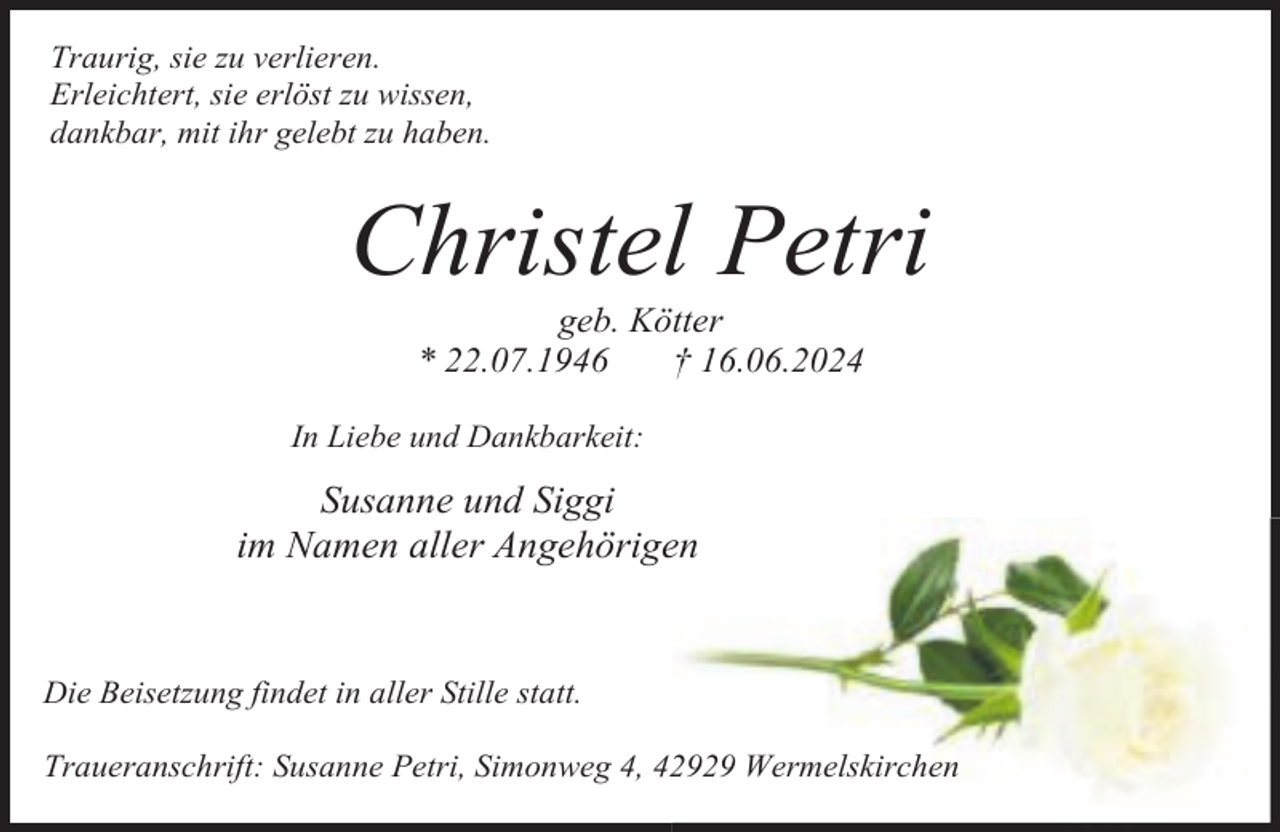 <p>Traurig, sie zu verlieren.<br />Erleichtert, sie erlöst zu wissen,<br />dankbar, mit ihr gelebt zu haben.</p><p>Christel Petri<br />geb. Kötter<br />* 22.07.1946<br />† 16.06.2024</p><p>In Liebe und Dankbarkeit:</p><p>Susanne und Siggi<br />im Namen aller Angehörigen</p><p>Die Beisetzung findet in aller Stille statt.<br />Traueranschrift: Susanne Petri, Simonweg 4, 42929 Wermelskirchen</p>
