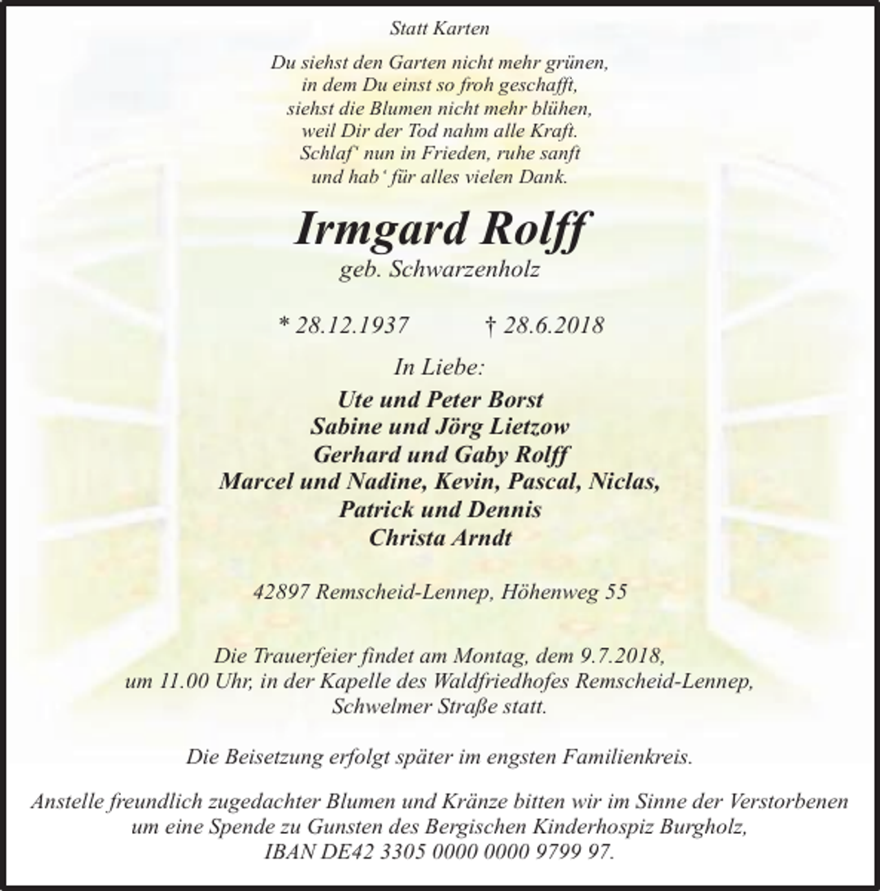 <p>Statt Karten<br />Du siehst den Garten nicht mehr grünen,<br />in dem Du einst so froh geschafft,<br />siehst die Blumen nicht mehr blühen,<br />weil Dir der Tod nahm alle Kraft.<br />Schlaf‘ nun in Frieden, ruhe sanft<br />und hab‘ für alles vielen Dank.</p><p>Irmgard Rolff<br />geb. Schwarzenholz</p><p>* 28.12.1937</p><p>† 28.6.2018</p><p>In Liebe:<br />Ute und Peter Borst<br />Sabine und Jörg Lietzow<br />Gerhard und Gaby Rolff<br />Marcel und Nadine, Kevin, Pascal, Niclas,<br />Patrick und Dennis<br />Christa Arndt<br />42897 Remscheid-Lennep, Höhenweg 55<br />Die Trauerfeier findet am Montag, dem 9.7.2018,<br />um 11.00 Uhr, in der Kapelle des Waldfriedhofes Remscheid-Lennep,<br />Schwelmer Straße statt.<br />Die Beisetzung erfolgt später im engsten Familienkreis.<br />Anstelle freundlich zugedachter Blumen und Kränze bitten wir im Sinne der Verstorbenen<br />um eine Spende zu Gunsten des Bergischen Kinderhospiz Burgholz,<br />IBAN DE42 3305 9797.</p>