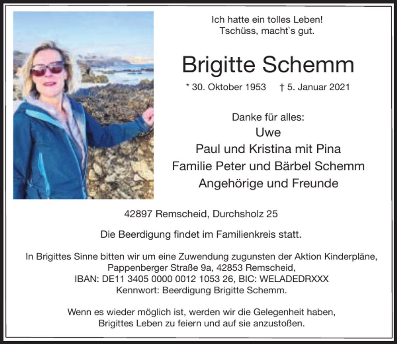 <p>Ich hatte ein tolles Leben!<br />Tschüss, macht`s gut.</p><p>Brigitte Schemm<br />* 30. Oktober 1953</p><p>† 5. Januar 2021</p><p>Danke für alles:</p><p>Uwe<br />Paul und Kristina mit Pina<br />Familie Peter und Bärbel Schemm<br />Angehörige und Freunde<br />42897 Remscheid, Durchsholz 25<br />Die Beerdigung findet im Familienkreis statt.<br />In Brigittes Sinne bitten wir um eine Zuwendung zugunsten der Aktion Kinderpläne,<br />Pappenberger Straße 9a, 42853 Remscheid,<br />IBAN: DE11 3405 0012 1053 26, BIC: WELADEDRXXX<br />Kennwort: Beerdigung Brigitte Schemm.<br />Wenn es wieder möglich ist, werden wir die Gelegenheit haben,<br />Brigittes Leben zu feiern und auf sie anzustoßen.</p>